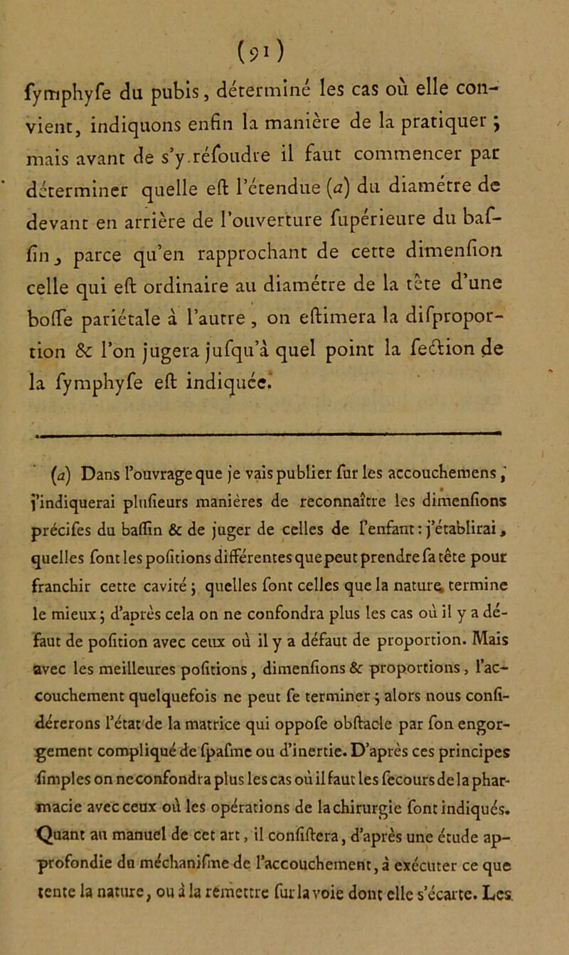 fymphyfe du pubis, déterminé les cas où elle con- vient, indiquons enfin la manière de la pratiquer ; mais avant de s’y.réfoudre il faut commencer par déterminer quelle eft l’étendue (æ) du diamètre de devant en arrière de l’ouverture fupérieure du baf- (în, parce qu’en rapprochant de cette dimenfion celle qui eft ordinaire au diamètre de la tete d une botte pariétale à l’autre, on eftimera la difpropor- tion & l’on jugera jufqu’à quel point la feélion de la fymphyfe eft indiquée. (a) Dans l’ouvrage que je vais publier fur les accouchemens l’indiquerai plufieurs manières de reconnaître les dimenfions précifes du baffm & de juger de celles de l’enfant : j’établirai, quelles font les pofitions différentes quepeutprendrefa tête pour franchir cette cavité ; quelles font celles que la nature termine le mieux ; d’après cela on ne confondra plus les cas où il y a dé- faut de pofition avec ceux où il y a défaut de proportion. Mais avec les meilleures pofitions, dimenfions & proportions, l’ac- couchement quelquefois ne peut fe terminer ; alors nous confi- dérerons l’état de la matrice qui oppofe obftacle par fon engor- gement compliqué de fpafme ou d’inertie. D’après ces principes fimples on ne confondra plus les cas où il faut les fecours de la phar- macie avec ceux où les opérations de la chirurgie font indiqués. Quant au manuel de cet art, il confiftera, d’après une étude ap- profondie du méchanifme de l’accouchement, à exécuter ce que tente la nature, ou à la remettre fur la voie dont elle s’écarte. Les.