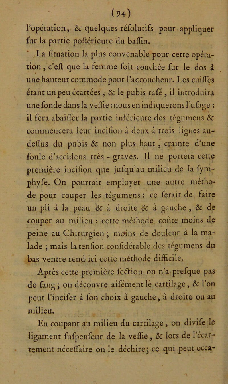 l’opération, &: quelques réfolutifs pour appliquer fur la partie poftérieure du baflin. La fituation la plus convenable pour cette opéra- tion , c’eft que la femme foit couchée fur le dos à une hauteur commode pour l’accoucheur. Les cuifles étant un peu écartées, (k le pubis rafé , il introduira une fonde dans la veffie : nous en indiquerons l’ufage : il fera abailTer la partie inférieure des tégumens &: commencera leur incilion à deux à trois lignes au- delfus du pubis & non plus haut , crainte d’une foule d’accidens très - graves. Il ne portera cette première incifion que jufqu’au milieu de la fym- phyfe. On pourrait employer une autre métho- de pour couper les tégumens : ce ferait de faire un pli à la peau & à droite & à gauche , & de couper au milieu : cette méthode coûte moins de peine au Chirurgien • mcfins de douleur à la ma- lade } mais la tendon confidérable des tégumens du bas ventre rend ici cette méthode difficile, Après cette première feétion on n’a prefque pas de fan g ; on découvre aifément lé cartilage, & l’on peut l’incifer à fon choix à gauche, à droite ou au milieu. En coupant au milieu du cartilage, on divife le ligament fufpenfeur de la veffie , & lors de l’ccar- îement nécelfaire on le déchire j ce qui peut occa-