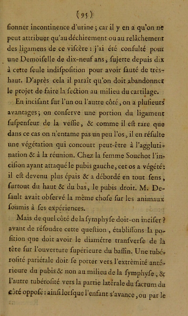 lîonner incontinence d’urine ; car il y en a qu’on ne peut attribuer qu’au déchirement ou au relâchement des ligamens de ce vifcère : j’ai été confulté pour une Demoifelle de dix-neuf ans, fujerre depuis dix â cette feule indifpofition pour avoir fauté de très- haut. D’après cela il paraît qu’on doit abandonner le projet de faire la feétion au milieu du cartilage. En incifant fur l’un ou l’autre coté, on a plufieurs avantages ; on conferve une portion du ligament fufpenfeur de la veiîie, & comme il eft rare que dans ce cas on n’entame pas un peu l’os il en réfulte une végétation qui concourt peut-être à l’aggluti- nation & à la réunion. Chez la femme Souchot l’in- cifion ayant attaqué le pubis gauche, cet os a végété: il eft devenu plus épais & a débordé en tout fens , furrout du haut & du bas, le pubis droit. M. De- fault avait obferve la meme chofe fur les animaux fournis à fes expériences. Mais de quel côté delafymphyfe doit-on incifer ? avant de refoudre cette queftion , établiftons la po- fttion que doit avoir le diamètre tranfverfe de la tête fur l’ouverture fupérieure du baflin. Une tubé- rohte pariétale doit fe porter vers l’extrémité anté- rieure du pubis ôc non au milieu de la fymphyfe , l’autre tubérofité vers la partie latérale du facrum du Côté oppofé : ainfilorfque l’enfant s’avance, ou par le