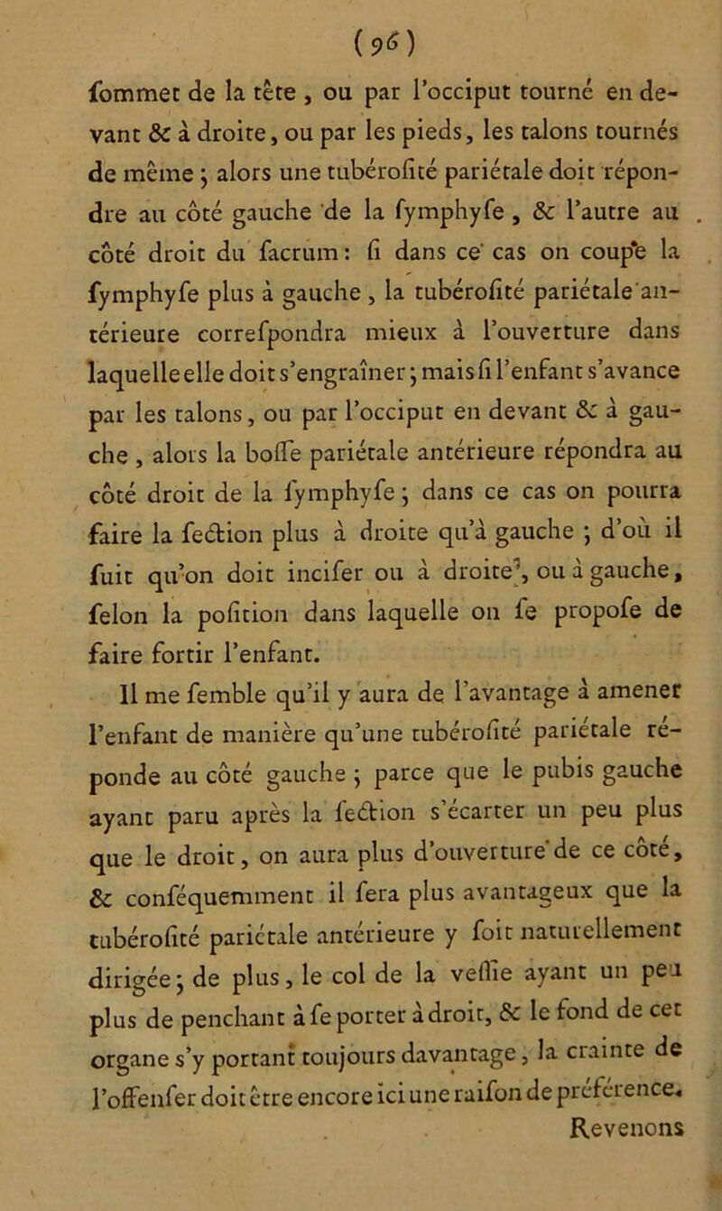 (?0 fommet de la tête , ou par l’occiput tourné en de- vant & à droite, ou par les pieds, les talons tournés de même } alors une tubérofité pariétale doit répon- dre au côté gauche de la fymphyfe , & l’autre au . côté droit du facrum : fi dans ce' cas on coup*e la fymphyfe plus à gauche , la tubérofité pariétale'an- térieure correfpondra mieux à l’ouverture dans laquelle elle doit s’engraîner ; mais fi l’enfant s’avance par les talons, ou par l’occiput en devant & à gau- che , alors la bofle pariétale antérieure répondra au côté droit de la fymphyfe ; dans ce cas on pourra faire la fedion plus à droite qu’à gauche ; d’où il fuit qu’on doit incifer ou à droite1, ou à gauche, félon la pofition dans laquelle on fe propofe de faire fortir l’enfant. Il me femble qu’il y aura de l’avantage à amener l’enfant de manière qu’une tubérofité pariétale re- ponde au côté gauche ; parce que le pubis gauche ayant paru après la fedion s’écarter un peu plus que le droit, on aura plus d’ouverture de ce côte, & conféquemment il fera plus avantageux que la tubérofité pariétale antérieure y foit naturellement dirigéej de plus, le col de la vefiie ayant un peu plus de penchant àfe porter adroit, & le fond de cet organe s’y portant toujours davantage, la ciainte de l’offenfer doit être encore ici une raifon de préférence, Revenons