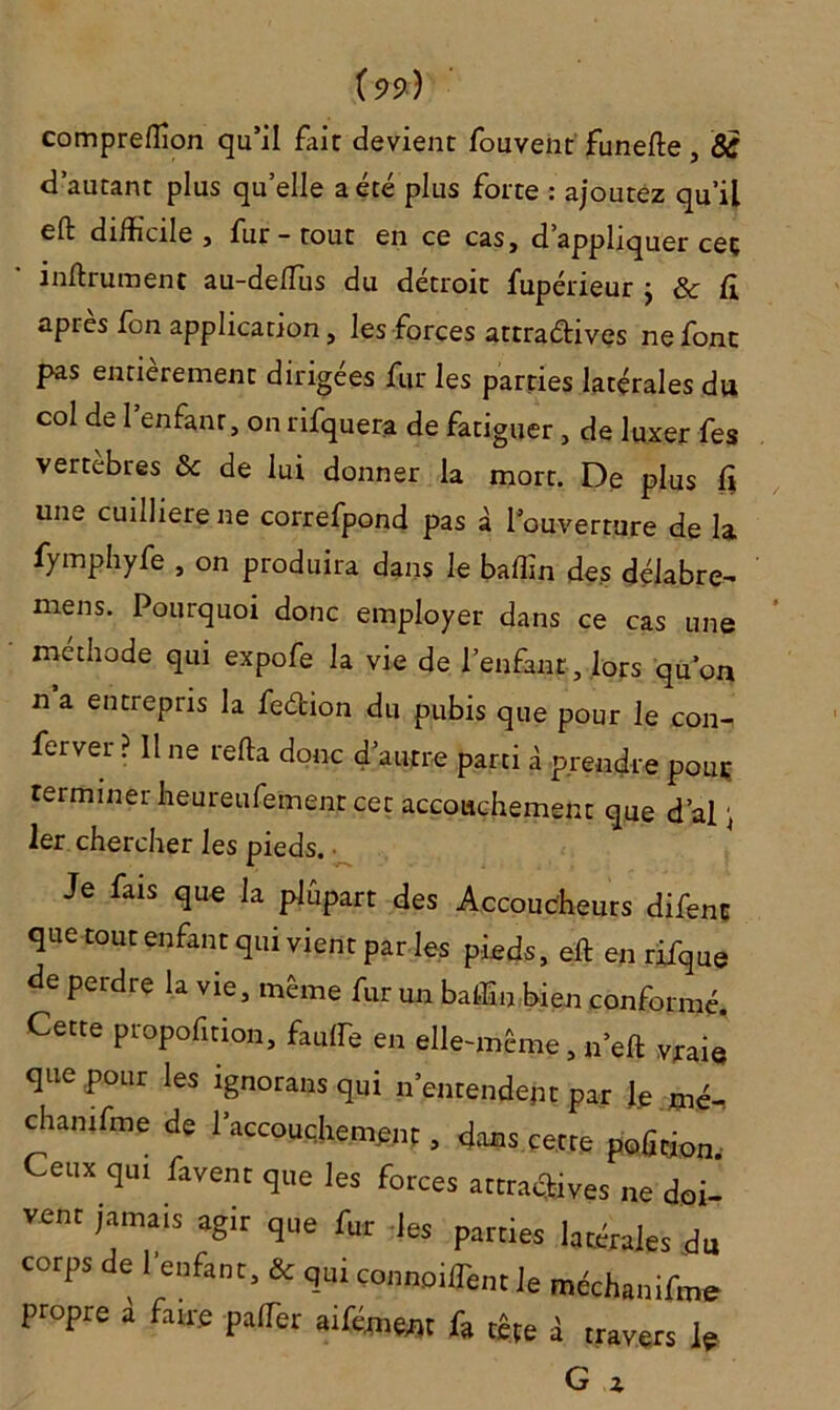 compreffion qu’il fait devient fouvent funefle, <5£ d’autant plus quelle a été plus forte : ajoutez qu’il eft difficile, fur - tout en ce cas, d’appliquer ceç infiniment au-deffus du détroit fupérieur } & fi apres fon application, les forces attractives ne font pas entièrement dirigées fur les parties latérales du col de l’enfant, on rifquera de fatiguer, de luxer fes vertèbres & de lui donner la mort. De plus fi une cuilliere ne correfpond pas à l’ouverture de la fymphyfe , on produira dans le baffin des délabre- mens. Pourquoi donc employer dans ce cas une méthode qui expofe la vie de l’enfant, lors qu’on n a entrepris la feétion du pubis que pour le con- ferver ? 11 ne refia donc d’autre parti à prendre pouç terminer heureufement cet accouchement que d’al \ 1er chercher les pieds. • Je fais que la plupart des Accoucheurs difenc que tout enfant qui vient par les pieds, eft en rifque de perdre la vie, même fur un baffin bien conformé. Cette proportion, fauffie en elle-même, n’efl vraij que pour les ignorans qui n’entendent par le mé- chamfme de l’accouchement, dans çetre pofition. Ceux qui favent que les forces attractives ne doi- vent jamais agir que fur les parties latérales du corps de 1 enfant, & qui connoiffient le méchanifme propre à fane pafTer aifémenr fa tête à travers le