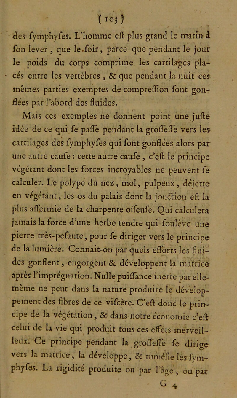 ( r°$) lies fymphyfes. L’homme eft plus grand le matin à ion îever , que le.foir, parce que pendant le jour le poids du corps comprime les cartilages pla- cés entre les vertèbres , & que pendant la nuit ces mêmes parties exemptes de comprelïion l'ont gon- flées par l’abord des fluides. Mais ces exemples ne donnent point une jufte idée de ce qui Te paffe pendant la groffefle vers les cartilages des fymphyfes qui font gonflées alors par une autre caufe: cette autre caufe , c’efl: le principe végétant dont les forces incroyables ne peuvent fe calculer. Le polype du nez, mol, pulpeux , déjette en végétant, les os du palais dont la jonélion efl: la plus affermie de la charpente offeufe. Qui calculera jamais la force d’une herbe tendre qui foulève une pierre très-pefante, pour fe diriger vers le principe de la lumière. Connait-on par quels efforts les flui- des gonflent, engorgent & développent la matrice après l’imprégnation. Nulle puiflance inerte par elle- même ne peut dans la nature produire le dévelop- pement des fibres de ce vifcère. C’efl: donc le prin- cipe de la végétation, & dans notre économie c’eft celui de la vie qui produit tous ces effets merveil- leux. Ce principe pendant la grofTefie fe dirige vers la matrice, la développe, & tuméfie les fym- phy fes. La rigidité produite ou par lnge , ou par • G 4