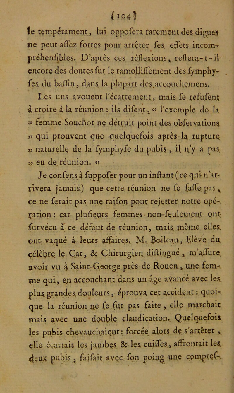 te tempérament , lui oppofera rarement des digues ne peut allez fortes pour arrêter fes effets inconw préhenfibles. D’après ces réflexions, refter?,-1-il encore des doutes fur le ramolliffement des fymphy^ , fes du baflîn, dans la plupart des.accouchemens. Les uns avouent l’écartement, mais fe refufen; à croire à la réunion : ils difen.t, « l’exemple de la » femme Souchot ne détruit point des obfervations j.j qui prouvent que quelquefois après la rupture jj naturelle de la fymphyfe du pubis , il n’y a pas. jj en de réunion. « Je confens à fuppofer pour un inftant ( ce qui n’ar- rivera jamais.) que cette réunion ne fe falfepns, ce ne ferait pas une raifon pour rejetter notre ope-, ration : car plufieurs femmes non-feulem,en.t ont furvécu a ce défaut de réunion, mais, même elles, ont vaqué à leurs affaires,. M._ Boileau, Elève du célèbre, le Cat, & Chirurgien, diftingué , m’afïure. avoir vu 4 Saint-George près de Rouen, une fem-. rue qui, en accouchant dans un âge avancé avec les. plus,grandes,douleurs, éprouva ce.t accident : quoi-, que la réunion ne fe fut pas faite , elle marchait mais avec une double claudication.. Quelquefois, les pubis chevauchaient-, forcée alors dç s arrêter , elle écartait les jambes les cuifles, affrontait les. 4;eux pubis , fai fait avec fon poing une cpm.pref-