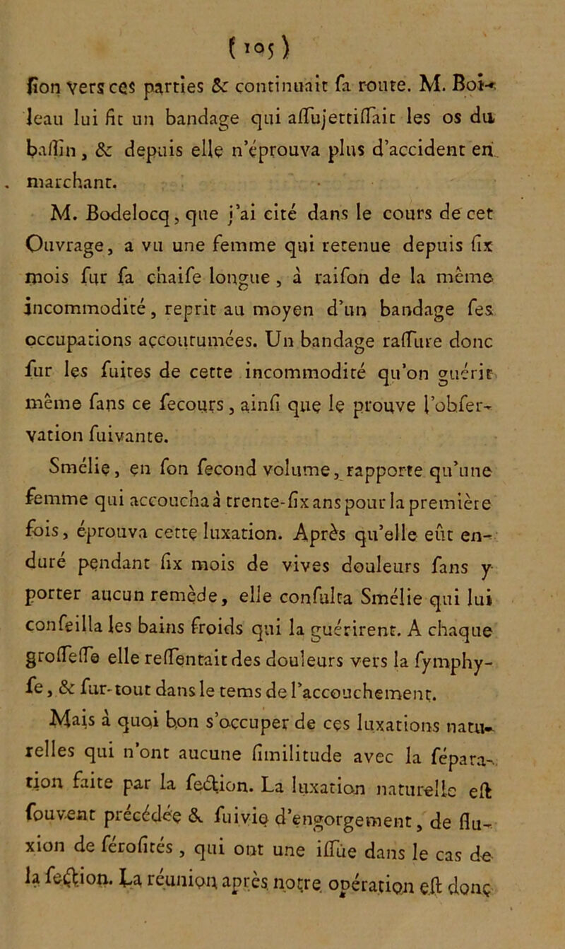Hon Vers ces parties 5c continuait fa route. M. Bot-» leau lui fit un bandage qui afifujettifiait les os du, bafiîn , & depuis elle n’éprouva plus d’accident en . marchant. M. Bodelocq, que j’ai cité dans le cours de cet Ouvrage, a vu une femme qui retenue depuis fix mois fur fa cnaife longue , à raifon de la même incommodité, reprit au moyen d’un bandage fes. occupations accoutumées. Un bandage raffûte donc fur les fuites de cette incommodité qu’on guérir même fans ce fecours, ainfi que le prouve i’ohfer- vation fuivante. Smélie, en fon fécond volume, rapporte qu’une femme qui accouchai trente-fixans pour la première fois, éprouva cette luxation. Après qu’elle eût en- dure pendant fix mois de vives douleurs fans y porter aucun remède, elle confulta Smélie qui lui confeilla les bains froids qui la guérirent. A chaque grofieffe elle reftentaitdes douleurs vers la fyrnphy- fe, & fur-tout dans le tems de l’accouchement. Mais à quoi b.on s’occuper de ces luxations natu- relles qui n ont aucune fimilitude avec la fépara- tion faite par la feélion. La luxation naturelle eft fouvent précédée &. fuivio d’engorgement, de flu- xion de ferofites, qui ont une îfiTùe dans le cas do la feéf ion. La réunion après, notre opération efi donç