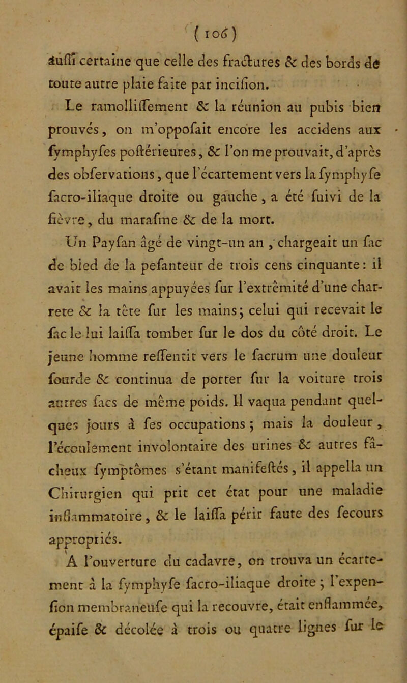 ( t°<0 âuflî certaine que celle des fraisures & des bords de toute autre plaie faite par incifion. Le ramollifTement & la réunion au pubis bien prouvés, on m’oppofait encore les accidens aux • fympnyfes poftérieures, & l’on me prouvait, d’après des obfervations, que l’écartement vers la fymphyfe facro-iliaque droite ou gauche, a été fuivi de la fièvre, du marafme & de la mort. Un Payfan âgé de vingt-un an chargeait un fac de bled de la pefanteur de trois cens cinquante : il avait les mains appuyées fur l’extrémité d’une char- « rete & la tête fur les mains ; celui qui recevait le fàclelui laifla tomber fur le dos du côté droit. Le jeune homme relfentit vers le facrum une douleur Lourde & continua de porter fur la voiture trois autres facs de même poids. Il vaqua pendant quel- ques jours 1 fes occupations ; mais la douleur , l’écoulement involontaire des urines &z autres fâ- cheux fymptômes s’étant manifeftes, il appella un Chirurgien qui prit cet état pour une maladie inflammatoire, & le laifla périt faute des fecours appropriés. À l’ouverture du cadavre, on trouva un écarte- ment à la fymphyfe facro-iliaque droite } 1 expen- fion membraneüfe qui la recouvre, était enflammee, épaife & décolée à trois 011 quatre lignes fur le