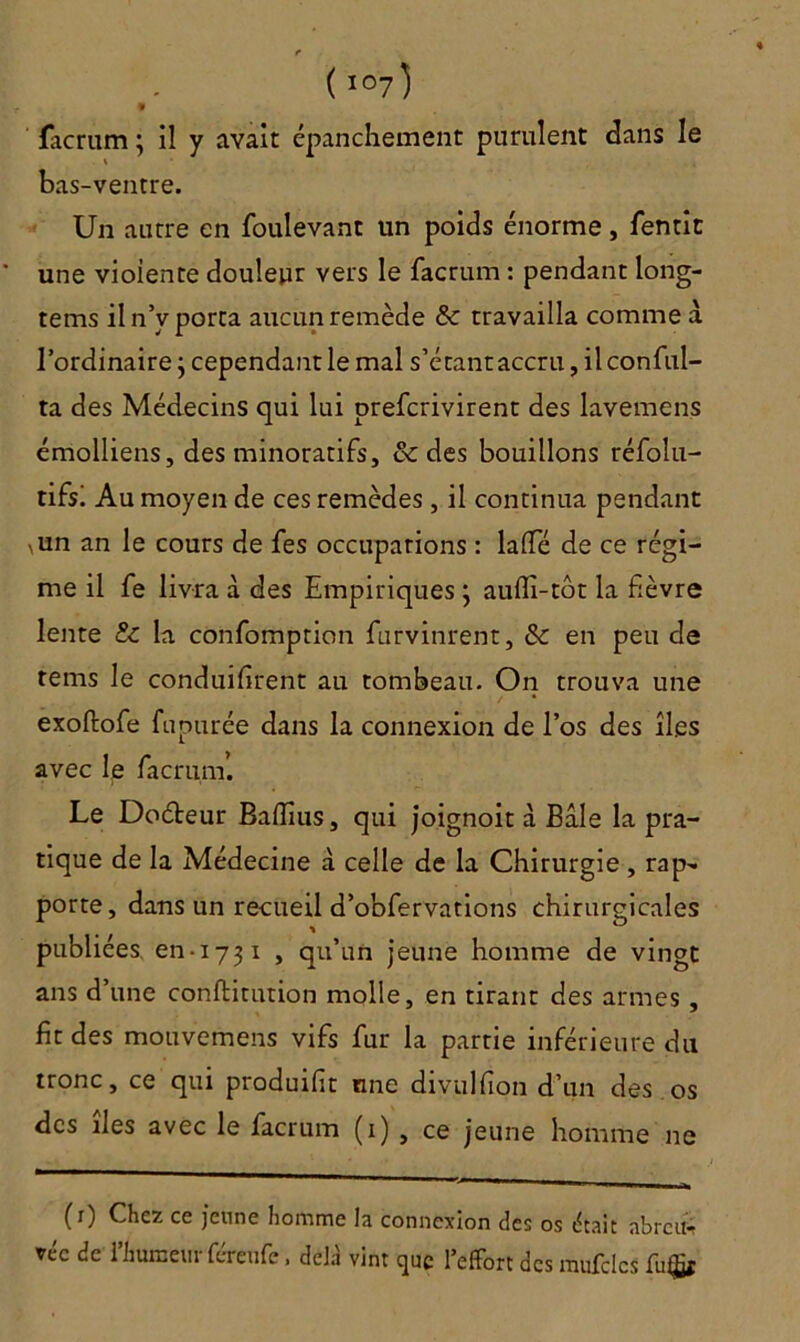 « facrum ; il y avait épanchement purulent dans le \ bas-ventre. Un autre en foulevant un poids énorme, fentit une violente douleur vers le facrum : pendant long- tems il n’v porta aucun remède & travailla comme a l’ordinaire j cependant le mal s’étant accru, ilconful- ta des Médecins qui lui prefcrivirent des lavemens émolliens, des minoratifs, & des bouillons réfolu- tififi Au moyen de ces remèdes , il continua pendant iun an le cours de fes occupations : laSTé de ce régi- me il fe livra à des Empiriques ; auflî-tôt la fièvre lente & la confomption furvinrent, & en peu de rems le conduisirent au tombeau. On trouva une exoftofe fupurée dans la connexion de l’os des îles avec le Sacrum’. Le Doéteur BaSîius, qui joignoit à Bâle la pra- tique de la Médecine â celle de la Chirurgie , rap- porte, dans un recueil d’obfervations chirurgicales publiées, en-1731 , qu’un jeune homme de vingt ans d’une constitution molle, en tirant des armes, fit des mouvemens vifs fur la partie inférieure du tronc, ce qui produisit une divulSion d’un des os des îles avec le facrum (1) , ce jeune homme ne (1) Chez ce jeune homme la connexion des os était abrcu*t véc de l’humeur féreufe. delà vint que l’effort des mufclcs fu$f