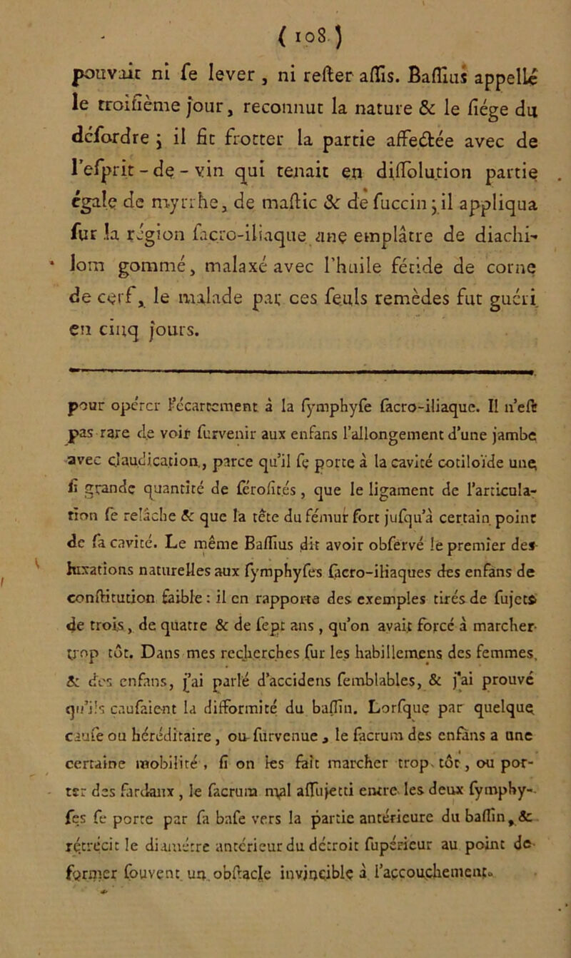 (io8) pouvait ni fe lever , ni refter aflis. Baflius appelle le rroifxème jour, reconnut la nature & le liège du defordre j il fit frotter la partie affeétée avec de refprit - de - vin qui tenait en difiolution partie égale de myrrhe, de maftic & defuccinj.il appliqua fur la région façro-iliaque anç emplâtre de diachi- lom gommé, malaxé avec l’huile fétide de corne de cerf, le malade par ces fe.uls remèdes fut guéri en cinq j'ouls. pour opérer Kécartcment à la fymphyfe facro-iliaquc. II n’eft pas rare cl.e voir furvenir aux enfans l’allongement d’une jambe avec claudication., parce qu’il fe porte à la cavité cotiloïde une; f grande quantité de férofités, que le ligament de l'articula- tion fe relâche fc que la tête du fémur fort jufqu’à certain point de fa cavité. Le même Baflius dit avoir obfervé le premier des luxations naturelles aux fymphyfes fàcro-iliaques des enfans de eonftitution faible : il en rapporte des exemples tirés de fujct$ de trois, de quatre & de fepr ans, qu’on avait forcé à marcher- trop tôt. Dans mes recherches fur les habillemens des femmes, & des enfans, j’ai parlé d’accidens femblables, & j*ai prouvé qu’ils caufaient la difformité du baffin. Lorfque par quelque caufe ou héréditaire , ou-furvenue , le facrum des enfans a une certaine mobilité , fî on les fait marcher trop, toc, ou por- ter des fardanx , le facrum mal alTujecti entre- les deux fymphy-. fes fe porte par fa bafe vers la partie antérieure du baflin,& rétrécit le diamètre antérieur du détroit fupéricur au point dé- former Couvent un obftacle invincible à l'accouchement»