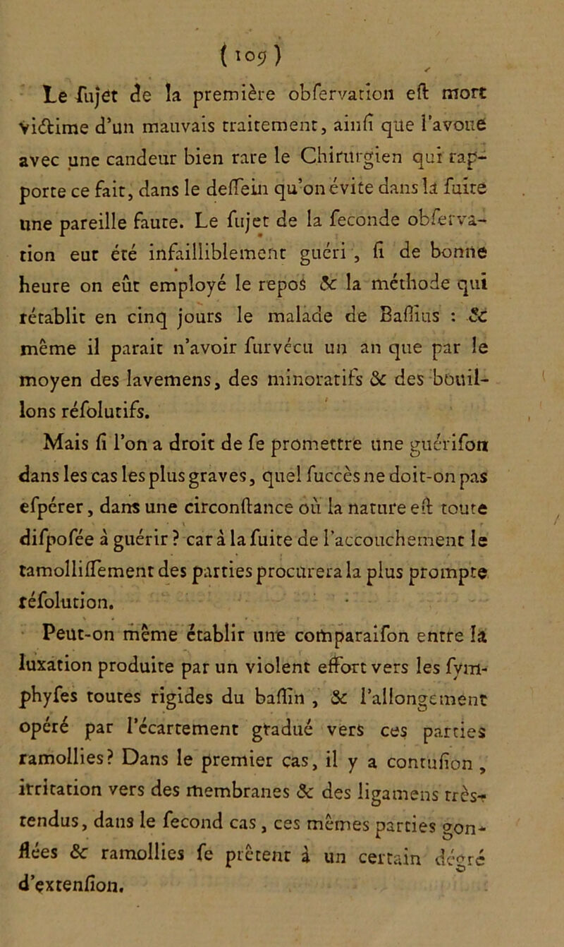 (iosj) Le fujet de la première obfervation efl: mort Viétime d’un mauvais traitement, ainfî que i’avone avec une candeur bien rare le Chirurgien qui rap- porte ce fait, dans le deffein qu’on évite dans la fuite une pareille faute. Le fujet de la fécondé obferva- tion eue été infailliblement guéri , fi de bonne heure on eût employé le repos 5c la méthode qui rétablit en cinq jours le malade de Bafiius : Sc même il parait n’avoir furvécu un an que par le moyen des lavemens, des minoratifs «Sc des bouil- lons réfolutifs. Mais fi l’on a droit de fe promettre une guérifon dans les cas les plus graves, quel fuccès ne doit-on pas efpcrer, dans une circonflance où la nature eû toute difpofée à guérir? car à la fuite de l’accouchement le tamollifTementdes parties procurera la plus prompte réfolution. Peut-on même établir une cotnparaifon entre la luxation produite par un violent effort vers les fym- phyfes toutes rigides du bafîin , & l’allongement opéré par l’écartement gradué vers ces parties ramollies? Dans le premier cas, il y a contufion , irritation vers des membranes & des ligamens très- tendus, dans le fécond cas , ces mêmes parties gon- flées 6c ramollies fe prêtent à un certain degré d’çxrenfîon.