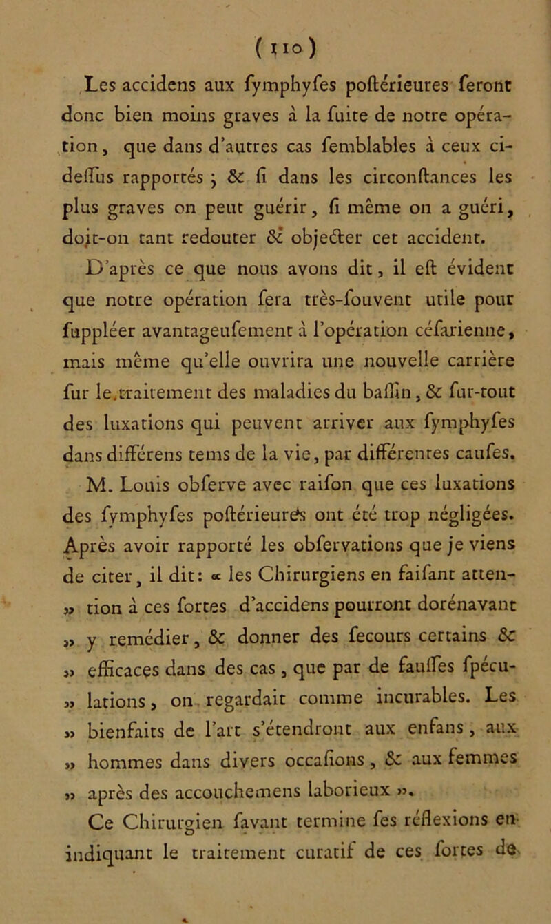 ( uo) Les accidens aux fymphyfes poftérieures feront donc bien moins graves à la fuite de notre opéra- tion, que dans d’autres cas femblables à ceux ci- delîus rapportés } & lî dans les circonftances les plus graves on peut guérir, fi même on a guéri, doit-on tant redouter 8i obje&er cet accident. D’après ce que nous avons dit, il eft évident que notre opération fera très-fouvent utile pour fuppléer avantageufement à l’opération céfarienne, mais même qu’elle ouvrira une nouvelle carrière fur le.traitement des maladies du ballin, & fur-tout des luxations qui peuvent arriver aux fymphyfes dans différens tems de la vie, par différentes caufes. M. Louis obferve avec raifon que ces luxations des fymphyfes poftérieurés ont été trop négligées. Après avoir rapporté les obfervations que je viens de citer, il dit: « les Chirurgiens en faifant atten- „ tion à ces fortes d’accidens pourront dorénavant » y remédier, & donner des fecours certains &c „ efficaces dans des cas , que par de faillies fpécu- « lations, on regardait comme incurables. Les „ bienfaits de l’art s’étendront aux enfans , aux », hommes dans divers occalions, &z aux femmes ,» après des accouchemens laborieux >». Ce Chirurgien favant termine fes réflexions eti indiquant le traitement curatif de ces fortes de