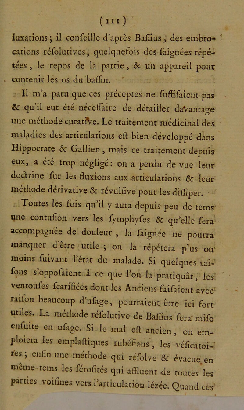 luxations; il confeille d’après Bafllus., des embro- cations réfolutives, quelquefois des faignces répé- tées , le repos de la partie, & un appareil pouç . contenir les os du badin. 11 m’a paru que ces préceptes ne fufEfaient pas & qu’il eut été néceflaire de détailler daVantao-e une méthode curatiVe. Le traitement médicinal des maladies des articulations eft bien développé dans Hippocrate & Gallien, mais ce traitement depuis eux, a été trop négligé: on a perdu de vue leur dodtnne fur les fluxions aux articulations & leur méthode dérivative & révulfive pour les difliper. Toutes les fois qu’il y aura depuis' peu de tems une contufion vers les fymphyfes & qu’elle fera accompagnée de douleur , la faignée ne pourra manquer d’être utile ; on la répétera plus ou moins fuivant l’état du malade. Si quelques rai- fons s’oppofaient à ce que l’on la pratiquât, les ventoufes fearifiées dont les Anciens faifaient avec- raifon beaucoup d’ufage, pourraient être ici fort utiles. La méthode réfolutive de Baffius fera mife enfuite en ufage. Si le mal eft ancien, on em- ploiera les emplaftiques rubéfians , les véficatoi- res ; enfin une méthode qui réfolve & évacue en meme-tems les férofités qui affluent de toutes les parties voifines vers l’articulation lézée. Quand ces