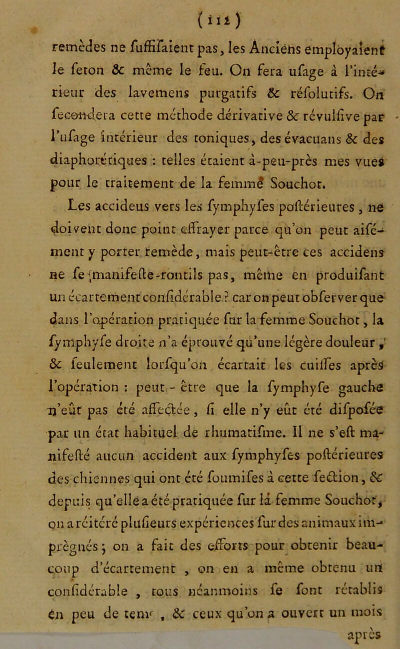 (iii) remèdes ne fuffifaient pas, les Anciens employaient le feron & même le feu. On fera ufage à l’inté- rieur des lavemens purgatifs & réfolutifs. On fécondera cette méthode dérivative & révullive par l’ufage intérieur des toniques, desévacuans & des diaphoniques : telles étaient à-peu-près mes vues pour le traitement de la femmê Souchot. Les accideus vers les fymphyfes poftérieures , ne doivent donc point effrayer parce qu’on peut aifé- ment y porter remède, mais peut-être ces accidens ne fe^manifede-rontils pas, même en produifant un écartement considérable ? car on peut obfer ver que dans l’opération pratiquée fur la femme Souchot, la fymphyfe droite n’a éprouvé qu’une légère douleur , &c feulement lorfqu’on écartait les cniffes après l’opération : peut - être que la fymphyfe gauche u’eût pas été affeétée, fi elle n’y eût été difpofée par un état habituel de rhumatifme. Il ne s’eft ma- nifefté aucun accident aux fymphyfes poftérieures des chiennes qui ont été foumifes à cette feétion, & depuis qu’elle a été pratiquée fur là femme Souchot, on a réitéré plufieurs expériences fur des animaux im- prégnés j on a fait des efforts pour obtenir beau- coup d’écartement , on en a même obtenu uni confidérable , rous néanmoins fe font rétablis tn peu de tenv , &c ceux qu’ont ouvert un mois après