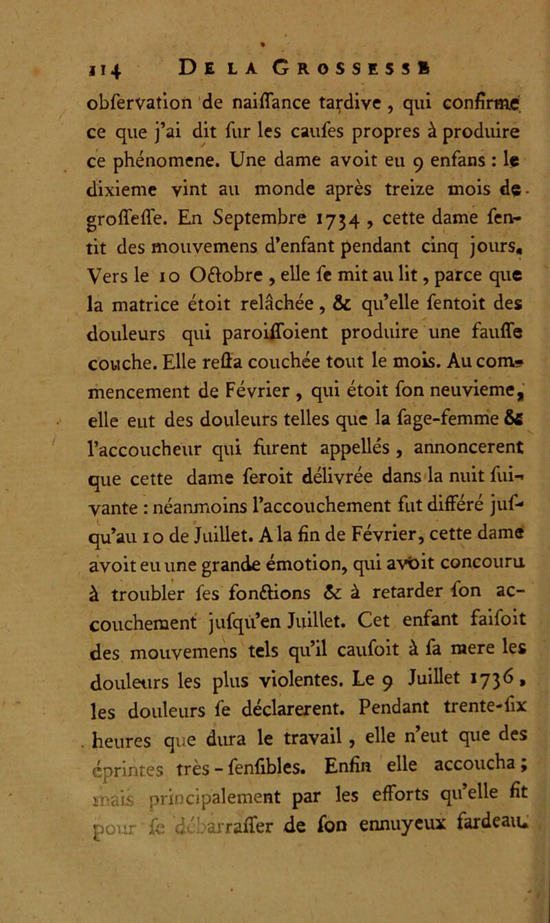 ji4 Delà Grossess» obfervation de naiffance tardive , qui confirme ce que j’ai dit fur les caufes propres à produire ce phénomène. Une dame avoit eu 9 enfans : le dixième vint au monde après treize mois dç. groffeffe. En Septembre 1734 , cette dame fen- tit des mouvemens d’enfant pendant cinq jours. Vers le 1 o Ottobre , elle fe mit au lit, parce que la matrice étoit relâchée, & qu’elle fentoit des douleurs qui paroiffoient produire une fauffe couche. Elle reûa couchée tout le mois. Au com- mencement de Février , qui étoit fon neuvième, elle eut des douleurs telles que la fage-femme & l’accoucheur qui furent appelles , annoncèrent que cette dame feroit délivrée dans la nuit fui- vante : néanmoins l’accouchement fut différé juf- qu’au 1 o de Juillet. A la fin de Février, cette dame avoit eu une grande émotion, qui avoit concouru à troubler fes fon&ions &: à retarder fon ac- couchement jufqu’en Juillet. Cet enfant faifoit des mouvemens tels qu’il caufoit à fa mere les douleurs les plus violentes. Le 9 Juillet 1736, les douleurs fe déclarèrent. Pendant trente-fix . heures que dura le travail , elle n’eut que des cprintes très - fenfibles. Enfin elle accoucha ; maU principalement par les efforts qu’elle fit pour fe d ' .arraffer de fon ennuyeux fardeau.