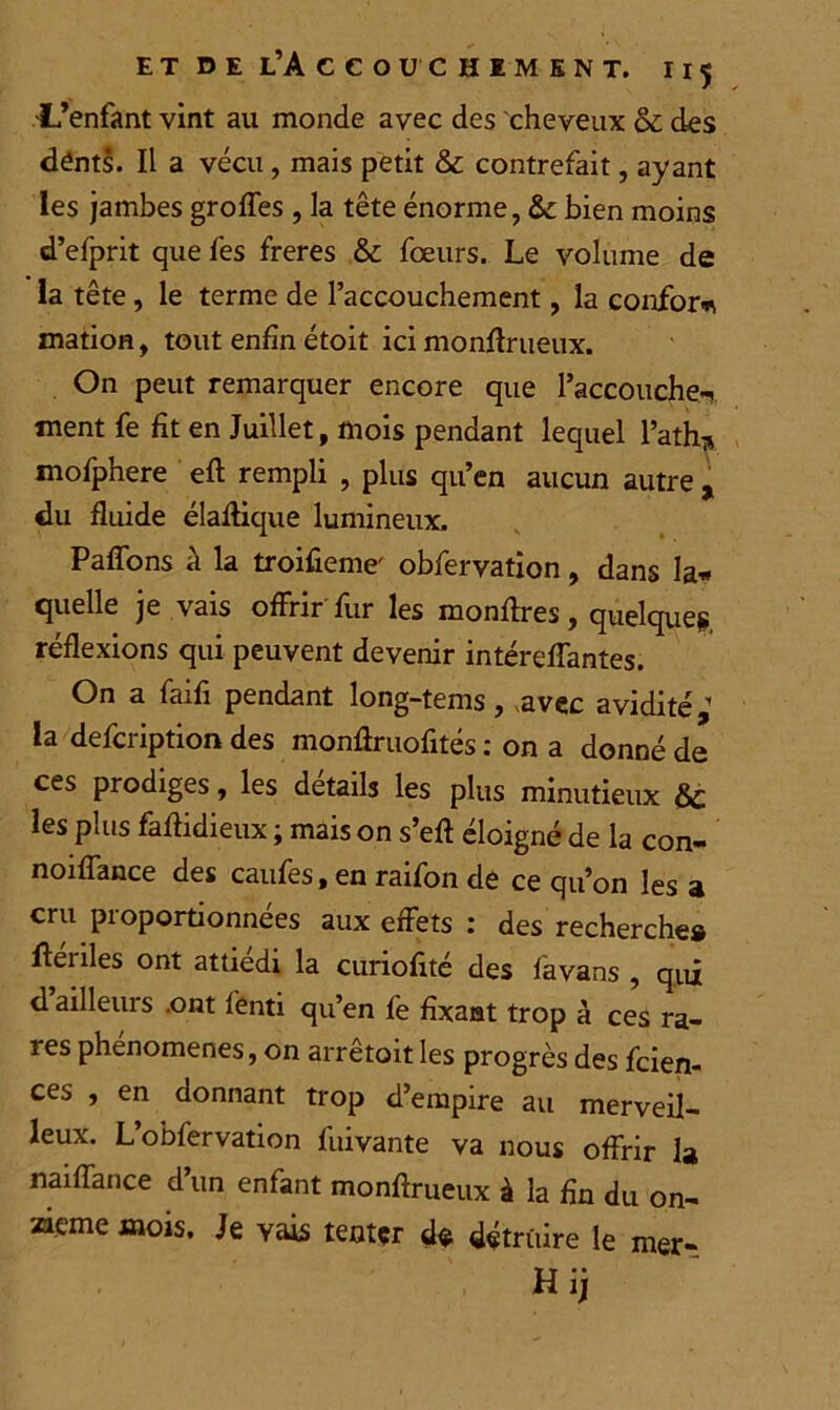 -L’enfant vint au monde avec des cheveux & des dénts. Il a vécu, mais petit & contrefait, ayant les jambes groffes , la tête énorme, & bien moins d’efprit que fes freres & fœurs. Le volume de la tête, le terme de l’accouchement, la confort mation, tout enfin étoit ici monflrueux. On peut remarquer encore que l’accouche-! ment fe fît en Juillet, mois pendant lequel l’ath* mofphere eft rempli , plus qu’en aucun autre , du fluide élaffique lumineux. Paffons à la troifieme' obfervation, dans la* quelle je vais offrir fur les monffres, quelque?, réflexions qui peuvent devenir intéreffantes. On a fai fi pendant long-tems, .avec avidité,1 la defcription des monffruofités : on a donné de ces prodiges, les détails les plus minutieux 6c les plus faffidieux ; mais on s’eft éloigné de la con- noiffance des caufes, en raifon de ce qu’on les a cru proportionnées aux effets : des recherche# ftériles ont attiédi la curiofité des favans , qui d’ailleurs .ont f’enti qu’en fe fixant trop h ces ra- res phenomenes, on arretoit les progrès des fcien- ces , en donnant trop d’empire au merveil- leux. L’obfervation liiivante va nous offrir la naiffance d’un enfant monflrueux à la fin du on- zième mois. Je vais tenter de détruire le mer-