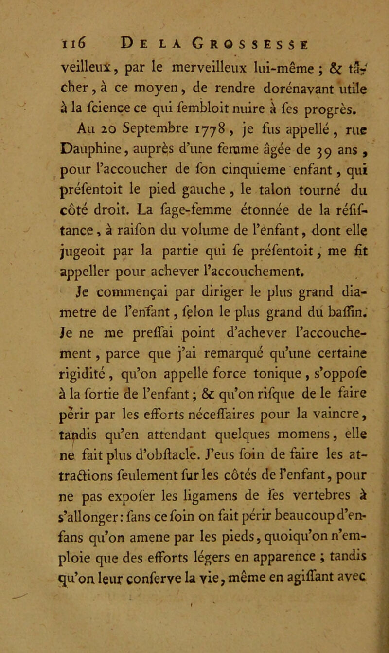 veilleux, par le merveilleux lui-même ; 5c ta? cher, à ce moyen, de rendre dorénavant utile à la fcience ce qui fembloit nuire à fes progrès. Au 20 Septembre 1778, je fus appelle , rue Dauphine, auprès d’une ferume âgée de 39 ans , pour l’accoucher de fon cinquième enfant, qui préfentoit le pied gauche , le talon tourné du côté droit. La fage-femme étonnée de la réfif- tance, à raifon du volume de l’enfant, dont elle jugeoit par la partie qui fe préfentoit, me fit appeller pour achever l’accouchement. Je commençai par diriger le plus grand dia- mètre de l’enfant, félon le plus grand du baffin. Je ne me preffai point d’achever l’accouche- ment , parce que j’ai remarqué qu’une certaine rigidité , qu’on appelle force tonique , s’oppofe à la fortie de l’enfant ; & qu’on rifque de le faire périr par les efforts néceffaires pour la vaincre, tapdis qu’en attendant quelques momens, elle ne fait plus d’obftacle. J’eus foin de faire les at- trapions feulement furies côtés de l’enfant, pour ne pas expofer les ligamens de fes vertebres à s’allonger: fans ce foin on fait périr beaucoup d’en- fans qu’on amene par les pieds, quoiqu’on n’em- ploie que des efforts légers en apparence ; tandis qu’on leur conferye la vie, même en agiffant avec
