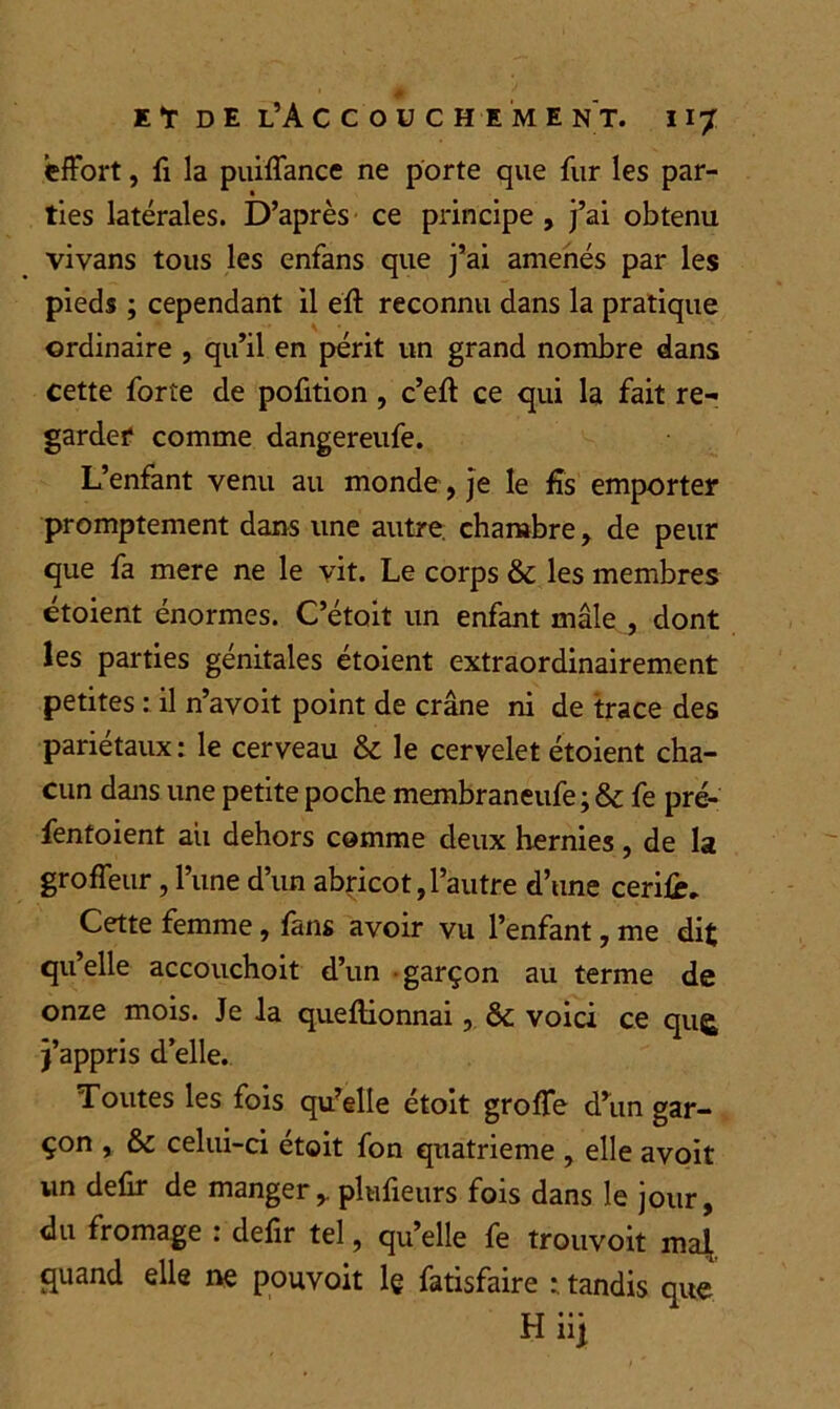 effort, fi la puiffance ne porte que fur les par- ties latérales. D’après ce principe , j’ai obtenu vivans tous les enfans que j’ai amenés par les pieds ; cependant il eft reconnu dans la pratique ordinaire , qu’il en périt un grand nombre dans cette forte de pofition , c’eft ce qui la fait re- garder comme dangereufe. L’enfant venu au monde, je le fis emporter promptement dans une autre, chambre, de peur que fa mere ne le vit. Le corps & les membres étoient énormes. C’étoit un enfant mâle , dont les parties génitales étoient extraordinairement petites : il n’avoit point de crâne ni de trace des pariétaux : le cerveau & le cervelet étoient cha- cun dans une petite poche membraneufe ; & fe pré- fentoient aii dehors comme deux hernies, de la groffeur, l’une d’un abricot,l’autre d’une cerifc. Cette femme, fans avoir vu l’enfant, me dit qu’elle accouchoit d’un garçon au terme de onze mois. Je la queftionnai, ôc voici ce qug; j’appris d’elle. Toutes les fois qu’elle étoit groffe d’un gar- çon , &c celui-ci étoit fon quatrième , elle avoit un defir de manger,, plufieurs fois dans le jour, du fromage : defir tel, qu’elle fe trouvoit mat, quand elle ne pouvoit le fatisfaire tandis que Hiij
