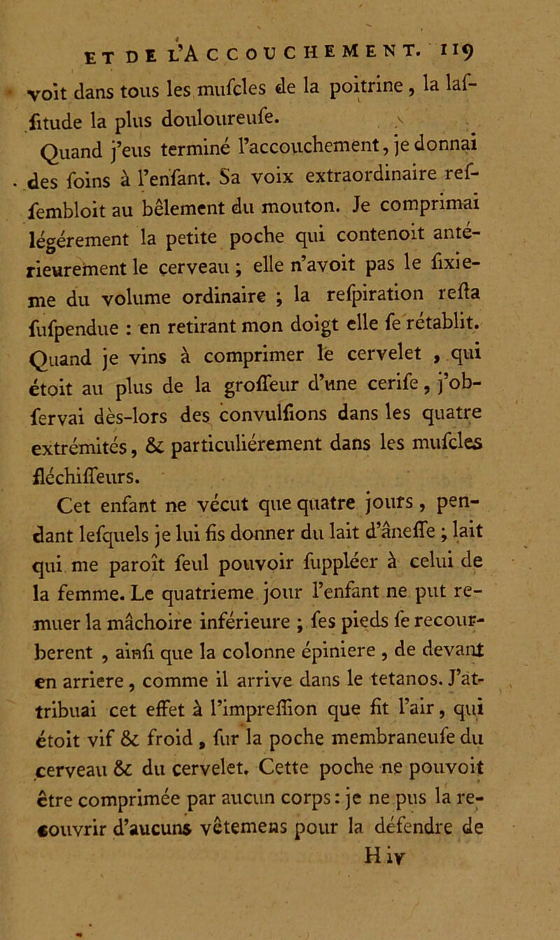 voit dans tous les mufcles de la poitrine , la laf- fitude la plus douloureufe. Quand j’eus terminé l’accouchement, je donnai des foins à l’enfant. Sa voix extraordinaire ref- fembloit au bêlement du mouton. Je comprimai légèrement la petite poche qui contenoit anté- rieurement le cerveau ; elle n’avoit pas le fixie- me du volume ordinaire ; la refpiration refia fufpendue : en retirant mon doigt elle fe rétablit. Quand je vins à comprimer le cervelet , qui étoit au plus de la groffeur d’une cerife, j’ob- fervai dès-lors des convulfions dans les quatre extrémités, &C particuliérement dans les mufcles fléchiffeurs. Cet enfant ne vécut que quatre jours, pen- dant lefquels je lui fis donner du lait d’âneffe ; lait qui me paroît feul pouvoir fuppléer à celui de la femme. Le quatrième jour l’enfant ne put re- muer la mâchoire inférieure ; fes pieds fe recour- bèrent , ainfi que la colonne épiniere , de devant en arriéré, comme il arrive dans le tétanos. J’at- tribuai cet effet à l’imprefîion que fit l’air, qui étoit vif & froid , fur la poche membraneufe du cerveau &; du cervelet. Cette poche ne pouvoit être comprimée par aucun corps : je ne pus la re- couvrir d’aucuns vctemens pour la défendre de Hiy
