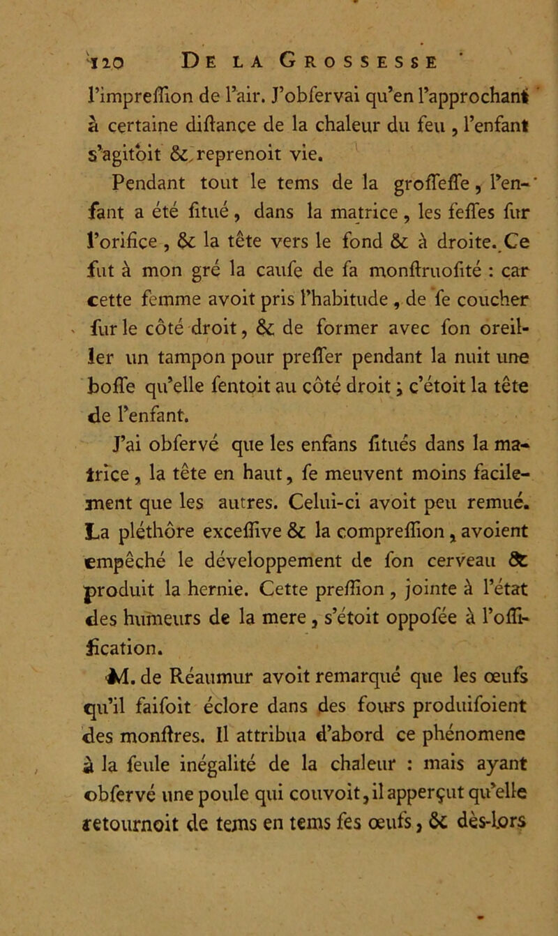 l’impreffion de l’air. J’obfervai qu’en l’approchant à certaine diflance de la chaleur du feu , l’enfant s’agitoit &,reprenoit vie. Pendant tout le tems de la groffeffe, l’en-' fant a été fitué , dans la matrice , les feffes fur l’orifice , tk. la tête vers le fond & à droite. Ce fut à mon gré la caufe de fa monftruofité : car cette femme avoit pris l’habitude , de fe coucher fur le côté droit, &: de former avec fon oreil- ler un tampon pour preffer pendant la nuit une boffe qu’elle fentoit au côté droit ; c’étoit la tête de l’enfant. J’ai obfervé que les enfans fitués dans la ma- trice , la tête en haut, fe meuvent moins facile- ment que les autres. Celui-ci avoit peu remué. La pléthore excefîive &c la comprefîion, avoient empêché le développement de fon cerveau produit la hernie. Cette prefîion , jointe à l’état des humeurs de la mere , s’étoit oppofée à l’ofïi- f cation. Jd. de Réaumur avoit remarqué que les œufs qu’il faifoit éclore dans des fours produifoient des monfires. Il attribua d’abord ce phénomène à la feule inégalité de la chaleur : mais ayant cbfervé une poule qui couvoit,ilapperçut qu’elle retournait de tems en tems fes œufs, ôc dès-Lors