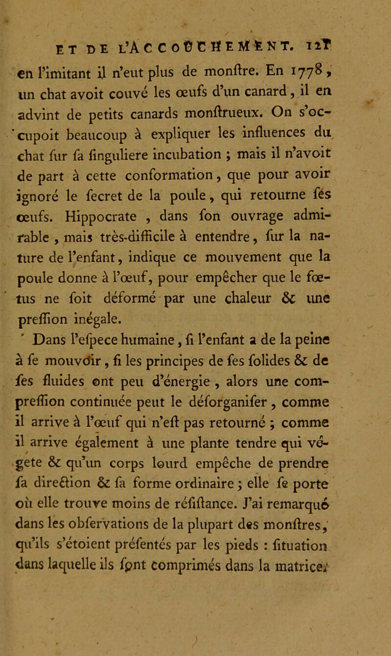 en l’imitant il n’eut plus de monftre. En 1778 , lin chat avoit couvé les œufs d’un canard, il en advint de petits canards monftrueux. On s’oc- cupoit beaucoup à expliquer les influences du chat fur fa flnguliere incubation ; mais il n’avoit de part à cette conformation, que pour avoir ignoré le fecret de la poule, qui retourne fés ceufs. Hippocrate , dans fon ouvrage admi- rable , mais très-difficile à entendre, fur la na- ture de l’enfant, indique ce mouvement que la poule donne à l’œuf, pour empêcher que le fœ- tus ne foit déformé par une chaleur & une preflion inégale. Dans l’efpece humaine, fi l’enfant a de la peine à fe mouvcîir, fi les principes de fes folides & de fes fluides ont peu d’énergie , alors une com- preflion continuée peut le déforganifer , comme il arrive à l’œuf qui n’efl: pas retourné ; comme il arrive également à une plante tendre qui vé- gété Sc qu’un corps lourd empêche de prendre fa direôion & fa forme ordinaire ; elle fe porte où elle trouve moins de réflflance. J’ai remarqué dans les obfervations de la plupart des monftres, qu’ils s’étoient préfentés par les pieds : fituation dans laquelle ils fpnt comprimés dans la matrice/