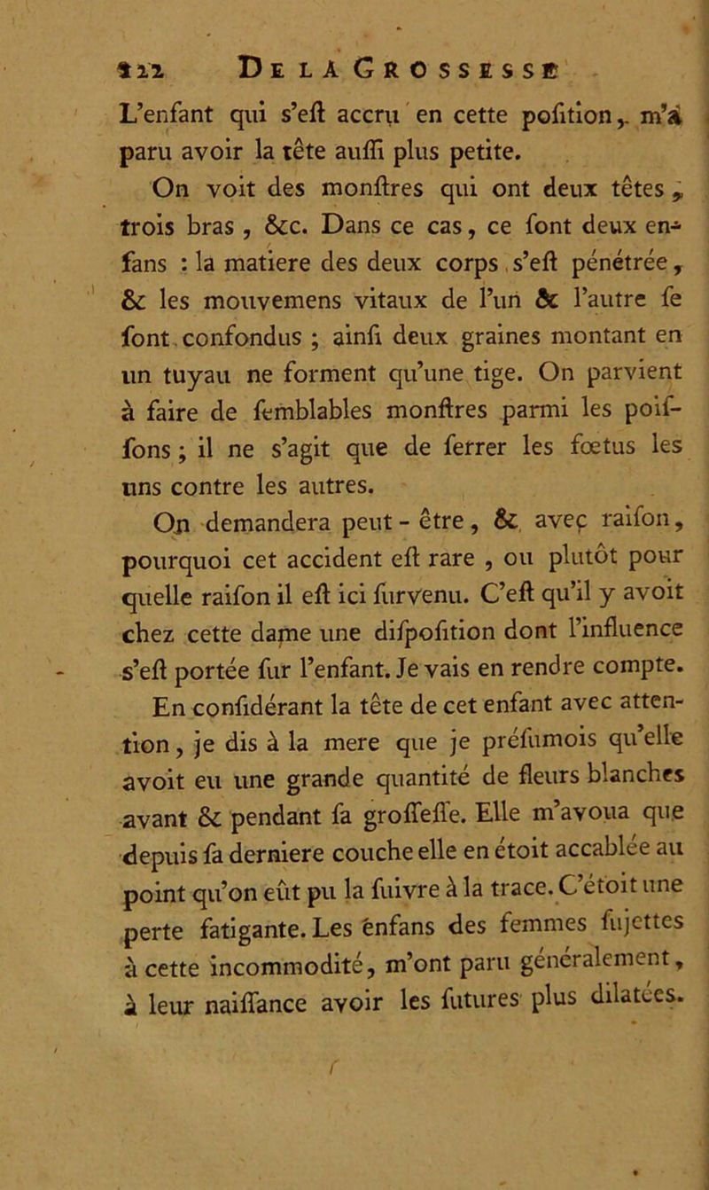 L’enfant qui s’eft accru en cette pofitionm’à paru avoir la tête aufli plus petite. On voit des monftres qui ont deux têtes , trois bras , &c. Dans ce cas, ce font deux en-=- fans : la matière des deux corps s’eft pénétrée , & les mouvemens vitaux de l’un & l’autre fe font confondus ; ainfi deux graines montant en un tuyau ne forment qu’une tige. On parvient à faire de femblables monftres parmi les poif- fons ; il ne s’agit que de ferrer les foetus les uns contre les autres. Ou demandera peut-être, & avec raifon, pourquoi cet accident eft rare , ou plutôt pour quelle raifon il eft ici furvenu. C’eft qu’il y avoit chez cette dame une difpofition dont l’influence s’eft portée fur l’enfant. Je vais en rendre compte. En confidérant la tête de cet enfant avec atten- tion , je dis à la mere que je préfumois qu’elle avoit eu une grande quantité de fleurs blanches avant 5c pendant fa grofîefle. Elle m’avoua que depuis fa derniere couche elle en etoit accablée au point qu’on eût pu la fuivre à la trace. G ét'oit une perte fatigante. Les énfans des femmes fujettes à cette incommodité, m’ont paru généralement, à leur naiflance avoir les futures plus dilatées.