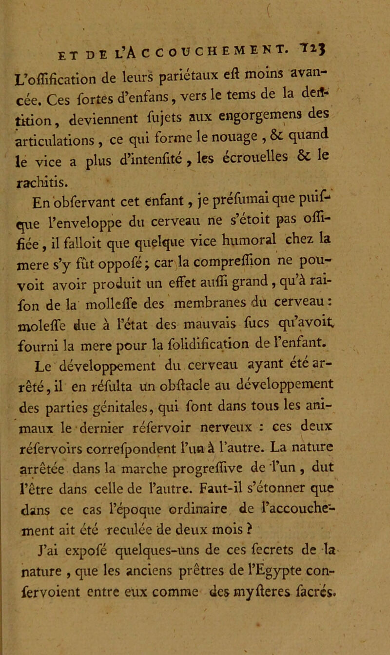 L’ofïifîcation de leurs pariétaux eft moins avan- cée. Ces fortes d’enfans, vers le tems de la de* tkion, deviennent fujets aux engorgemens des articulations , ce qui forme le nouage , & quand le vice a plus d’intenfité , les écrouelles & le rachitis. En obfervant cet enfant, je préfumai que piuf- que l’enveloppe du cerveau ne s etoit pas ofîi- fiée , il failoit que quelque vice humoral chez la mere s’y fût oppofé ; car la compreffion ne pou- voit avoir produit un effet auffi grand, qu à rai- fon de la molleffe des membranes du cerveau : moleffe due à l’état des mauvais fucs qu’avoit fourni la mere pour la folidification de l’enfant. Le développement du cerveau ayant ete ar- rêté , il en réfulta un obftacle au développement des parties génitales, qui font dans tous les ani- maux le dernier réfervoir nerveux : ces deux réfervoirs correfpondent l’un à l’autre. La nature arrêtée dans la marche progrefïive de Tun , dut l’être dans celle de l’autre. Faut-il s’étonner que dans ce cas l’époque ordinaire de l’accouche- ment ait été reculée de deux mois ? J’ai expofé quelques-uns de ces fecrets de la nature , que les anciens prêtres de l’Egypte con- fer voient entre eux comme des my fier es facrés.