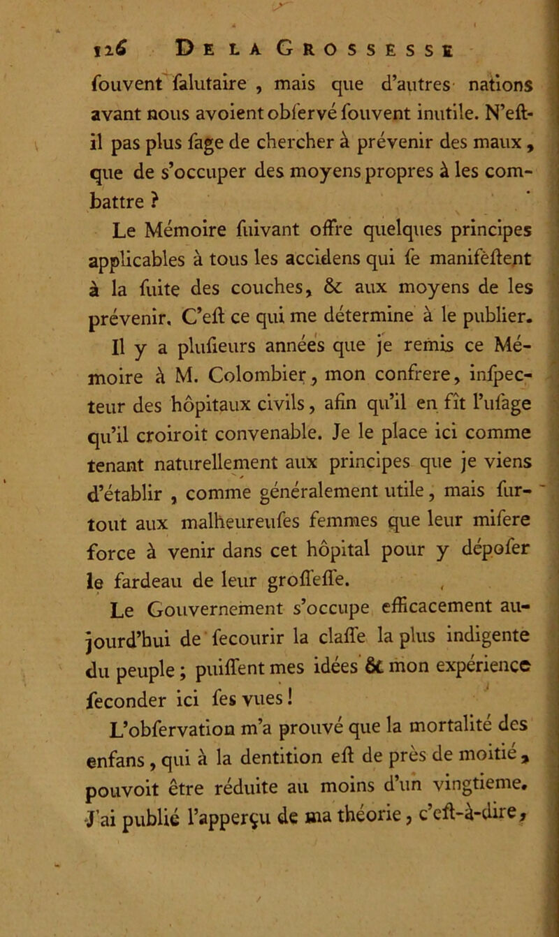 12.6 De la Grossesse fou vent falutaire , mais que d’autres nations avant nous avoient obiervéfouvent inutile. N’eft- il pas plus fage de chercher à prévenir des maux , que de s’occuper des moyens propres à les com- battre ? Le Mémoire fuivant offre quelques principes applicables à tous les accidens qui fe manifèffent à la fuite des couches, & aux moyens de les prévenir, C’eft ce qui me détermine à le publier. Il y a plufieurs années que je remis ce Mé- moire à M. Colombier , mon confrère, infpec- teur des hôpitaux civils, afin qu’il en fît l’ufage qu’il croiroit convenable. Je le place ici comme tenant naturellement aux principes que je viens d’établir , comme généralement utile, mais fur- tout aux malheureufes femmes que leur mifere force à venir dans cet hôpital pour y dépofer le fardeau de leur groffeffe. Le Gouvernement s’occupe efficacement au- jourd’hui de fecourir la claffe la plus indigente du peuple ; puiffent mes idées ôt mon expérience féconder ici fesvues! L’obfervation m’a prouve que la mortalité des enfans , qui à la dentition eft de près de moitié , pouvoit être réduite au moins d’un vingtième. J’ai publié l’apperçu de ma théorie, c’eft-à-dire.