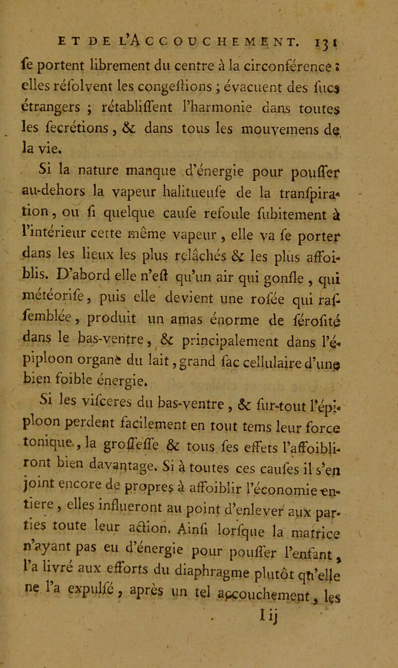 fe portent librement du centre à la circonférence î elles réfolvent les congédions ; évacuent des fucs étrangers ; rétablirent l’harmonie dans toutes les fecrétions , & dans tous les mouvemens de, la vie. Si la nature manque d’énergie pour pouffer au-dehors la vapeur halitueufe de la tranfpira* tion, ou fi quelque caufe refoule fubitement à l’intérieur cette même vapeur , elle va fe porter dans les lieux les plus relâchés & les plus affai- blis. D abord elle n’efl qu’un air qui gonfle , qui météorife, puis elle devient une rofée qui raff femblee, produit un amas énorme de férofité dans le bas-ventre, &c principalement dans l’é- piploon organè du lait, grand fac cellulaire d’uns bien foible énergie. Si les vifceres du bas-ventre , & fur-tout l’épi- ploon perdent facilement en tout tems leur force tonique., la groffeffe & tous fes effets l’affoibli- ront bien davantage. Si à toutes ces caufes il s’en joint encore de propres à affoibîir l’économie-en- tière , elles influeront au point d’enlever aux par- ties toute leur action. Ainfi lorfque la matrice n’ayant pas eu d’énergie pour pouffer l’enfant, 1 a livré aux efforts du diaphragme plutôt qti’elle ne 1 a expulfé, après un tel abouchement, les Iij :