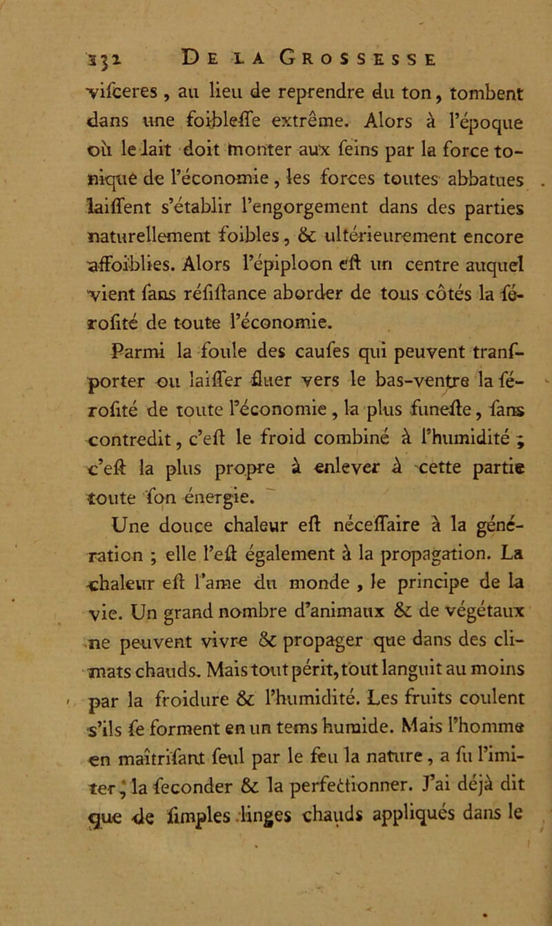 vifceres , au lieu de reprendre du ton, tombent dans une foiblefTe extrême. Alors à l’époque ou le lait doit tnonter aux feins par la force to- nique de l’économie , les forces toutes abbatues laiffent s’établir l’engorgement dans des parties naturellement foibles, & ultérieurement encore ufFoi'blies. Alors l’épiploon eft un centre auquel vient fans réfiftance aborder de tous côtés la fé- arofité de toute l’économie. Parmi la foule des caufes qui peuvent trans- porter ou laiffer Huer vers le bas-ventre la fé- rofité de toute l’économie, la plus funefle, farts contredit, c’eft le froid combiné à l’humidité ; c’eft la plus propre à enlever à cette partie toute fon énergie. Une douce chaleur eft néceflaire à la géné- ration ; elle l’efl également à la propagation. La chaleur efl l’ame du monde , le principe de la vie. Un grand nombre d’animaux & de végétaux ne peuvent vivre & propager que dans des cli- mats chauds. Mais tout périt, tout languit au moins par la froidure &: l’humidité. Les fruits coulent s’ils fe forment en un tems humide. Mais l’homme en maîtrifarit feul par le feu la nature, a fu l’imi- ter , la féconder & la perfectionner. J’ai déjà dit gue de fimples linges chauds appliqués dans le