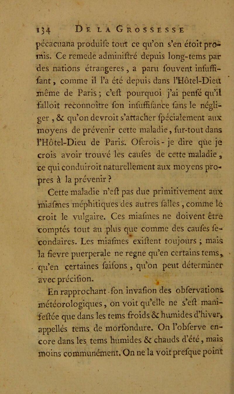 pécacuana produife tout ce qu’on s’en étoit pro- mis. Ce remede adminiftré depuis long-tems par des nations étrangères , a paru fouvent infuffi- fant, comme il l’a été depuis dans l’Hôtel-Dieu même de Paris ; c’efl pourquoi j’ai penfé qu’il falîoit reconnoître fon infuffifance fans le négli- ger , &£ qu’on devroit s’attacher fpécialement aux moyens de prévenir cette maladie, fur-tout dans l’Hôtel-Dieu de Paris. Oferois-je dire que je crois avoir trouvé les caufes de cette maladie , ■ce qui conduiroit naturellement aux moyens pro- pres à la prévenir ? Cette maladie n’eft pas due primitivement aux miafmes méphitiques des autres faîles, comme le croit le vulgaire. Ces miafmes ne doivent être comptés tout au plus que comme des caufes fe- condaires. Les miafmes exigent toujours ; mais la fievre puerpérale ne régné qu’en certains tems, qu’en certaines faifons , qu’on peut déterminer avec précilion. En rapprochant-fon invafion des obfervations météorologiques, on voit qu’elle ne s’eft mani- feftée que dans les teins froids & humides d’hiver, appellés tems de morfondure. On l’obferve en- core dans les tems humides & chauds d’été, mais moins communément. On ne la voitprefque point