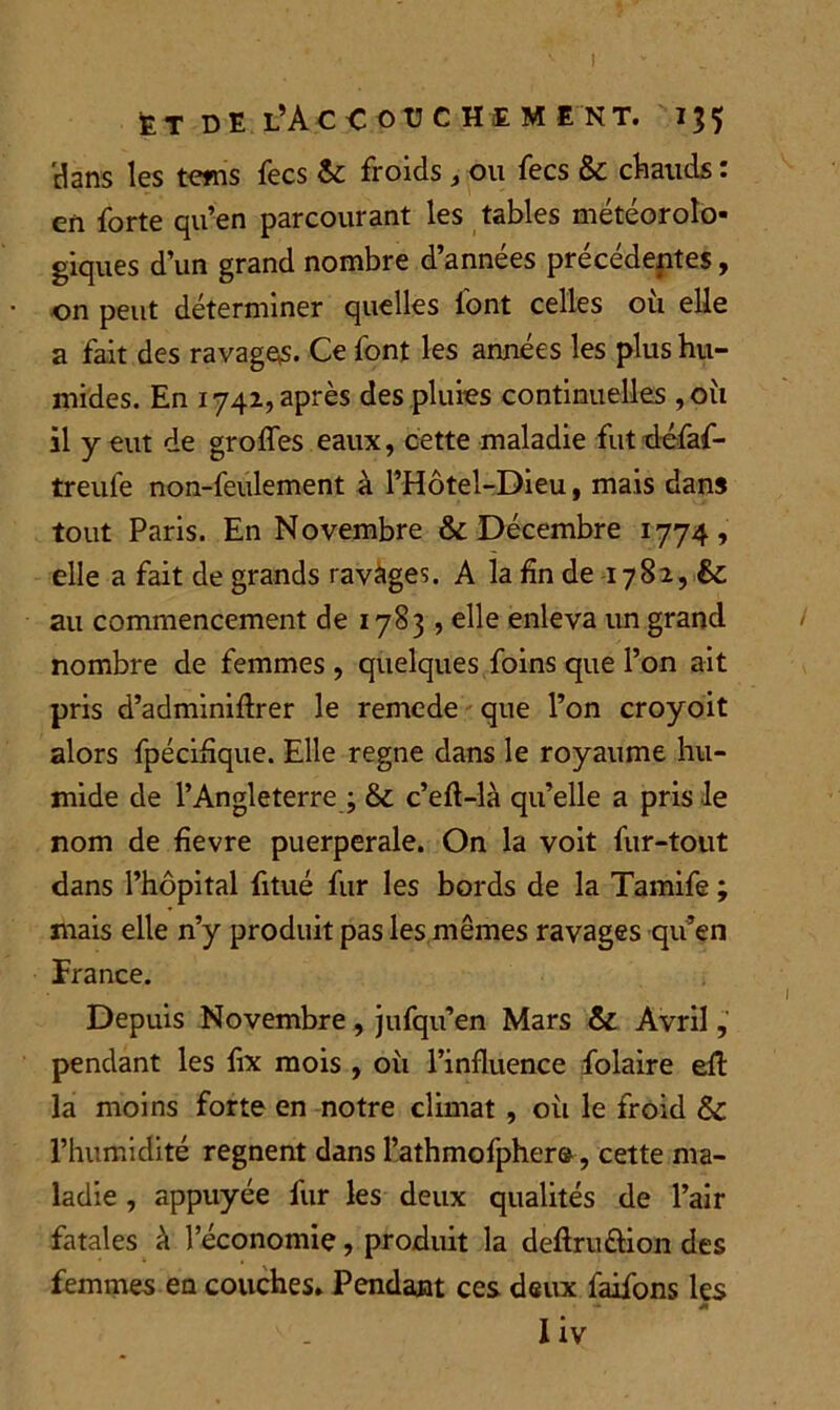 et de l’Accouchement. 155 'dans les teins fecs &: froids , ou fecs & chauds : en forte qu’en parcourant les tables météorolo- giques d’un grand nombre d’années précédentes, on peut déterminer quelles font celles où elle a fait des ravages. Ce font les années les plus hu- mides. En 1742, après des pluies continuelles ,où il y eut de grofles eaux, cette maladie fùtdéfaf- treufe non-feulement à PHôtel-Dieu, mais dans tout Paris. En Novembre & Décembre 1774, elle a fait de grands ravages. A la fin de 1782, & au commencement de 1783 , elle enleva un grand nombre de femmes , quelques foins que l’on ait pris d’adminiftrer le remede que l’on croyoit alors fpéciflque. Elle régné dans le royaume hu- mide de l’Angleterre ; Sc c’efl-là qu’elle a pris le nom de fievre puerpérale. On la voit fur-tout dans l’hôpital fitué fur les bords de la Tamife ; mais elle n’y produit pas les mêmes ravages qu’en France. Depuis Novembre , jufqu’en Mars & Avril, pendant les fix mois , où l’influence folaire efl: la moins forte en notre climat , où le froid & l’humidité régnent dans l’athmofpher©, cette ma- ladie , appuyée fur les deux qualités de l’air fatales à l’économie, produit la deftru&ion des femmes en couches» Pendant ces deux faifons les I iv