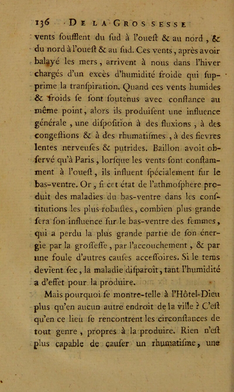 vents foufflent du fud à l’oued: & au nord , Sc du nord à l’oued & au fud. Ces vents, après avoir balaye les mers, arrivent à nous dans l’hiver charges d’un excès d’humidité froide qui fup- * prime la tranfpiration. Quand ces vents humides & froids fe font lbutenus avec confiance au même point, alors ils produifent une influence générale , une difpofition à des fluxions , à des congédions & à des rhumatifmes , à des fievres lentes nerveufes & putrides. Bâillon avoit ob- fervé qu’à Paris, lorfqite les vents font condam- ment à l’oued, ils induent fpécialement fur le bas-ventre. Or , d cet état de l’athmofphere pro- duit des maladies du bas-ventre dans les cons- titutions les plus robudes, combien plus grande fera fon influence fur le bas-ventre des femmes, qui a perdu la plus grande partie de fon éner- gie par la groffeffe , par l’accouchement , & par une foule d’autres caufes acceffoires. Si le tems devient fec, la maladie difparoît,tant l’humidité a d’effet pour la produire. Mais pourquoi fe montrc-telle à l’Hôtel-Dieu plus qu’en aucun autre endroit de la ville ? C’ed qu’en ce lieu fe rencontrent les circondauces de tout genre , propres à la produire. Rien n’efl plus capable de çaufer un rhumatifme, une