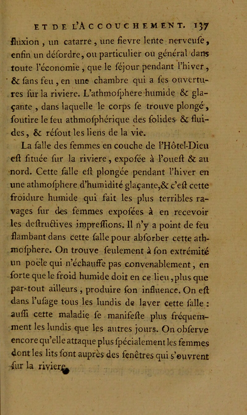 fluxion , un catarre , une fievre lente nerveufe, enfin un défordre, ou particulier ou général dans toute l’économie , que le féjour pendant l’hiver, ' & fans feu , en une chambre qui a fes ouvertu- res fur la riviere. L’athmofphere humide gla- çante , dans laquelle le corps fe trouve plongé, foudre le feu athmofphérique des folides & flui- des , & réfout les liens de la vie. La falle des femmes en couche de l’Hôtel-Dieu efl fituée fur la riviere, expofée à l’ouefl & au nord. Cette falle efl plongée pendant l’hiver en une athmofphere d’humidité glaçante,& c’efi cette froidure humide qui fait les plus terribles ra- vages fur des femmes expofées à en recevoir les deflru&ives impreffions. 11 n’y a point de feu flambant dans cette falle pour abforber cette ath- mofphere. On trouve feulement à fon extrémité un poêle qui n’échauffe pas convenablement, en forte que le froid humide doit en ce lieu,plus que par-tout ailleurs , produire fon influence. On efl dans l’ufage tous les lundis de laver cette falle : aufli cette maladie fe manifefte plus fréquem- ment les lundis que les autres jours. On obferve encore qu’elle attaque plus fpécialement les femmes dont les lits font auprès des fenêtres qui s’euvrent fur la rivier^