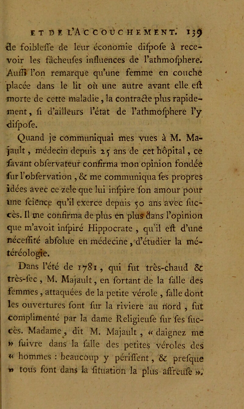 cle foiblefle de leur économie difpofe à rece- voir les fâcheufes influences de l’athmofphere. Àuflî l’on remarque qu’une femme en couche placée dans le lit où une autre avant elle, eft morte de cette maladie, la contracte plus rapide- ment, fi d’ailleurs l’état de l’athmofphere l’y difpofe. Quand je communiquai mes vues à M. Ma- jault , médecin depuis 1 5 ans de cet hôpital, ce favant obfervateur confirma mon opinion fondée fur l’obfervation , & me communiqua fes propres idées avec ce zele que lui infpire fon amour pour une fciëncp qu’il exerce depuis 50 ans avec fuc- cès. Il me confirma de plus en plus dans l’opinion que m’avoit infpiré Hippocrate , qu’il efl: d’une néceflité abfolue en médecine, d’étudier la mé- téréologie. Dans l’été de 1781, qui fut très-chaud & très-fec , M. Majault, en fortant de la falle des femmes, attaquées de la petite vérole , falle dont les ouvertures font fur la riviere au nord , fut complimenté par la dame Religieufe fur fes fuc- cès. Madame, dit M. Majault , « daignez me » fuivre dans la falle des petites véroles des « hommes : beaucoup y périflent, & prefque » tous font dans la fituation la plus affreufe »,