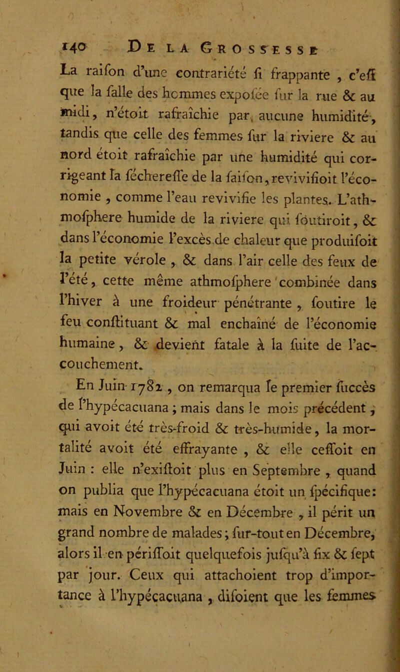 La rai Ton d’iine contrariété fi frappante , c’efl que la falle des hommes expofée fur la rue & au midi, n’étoit rafraîchie par. aucune humidité, tandis que celle des femmes fur la riviere & au nord etoit rafraîchie par une humidité qui cor- rigeant la fecherefie de la faifon, revivifioit l’éco- nomie , comme l’eau revivifie les plantes. L’ath- mofphere humide de la riviere qui fôutiroit, & dans l’économie l’excès de chaleur que produifoit la petite vérole , & dans l’air celle des feux de l’été, cette même athmofphere combinée dans l’hiver à une froideur pénétrante , foutire le feu conftituant & mal enchaîné de l’économie humaine, & devient fatale à la fuite de l’ac- couchement. En Juin-1782 , on remarqua Te premier fuccès de l’hypécacuana ; mais dans le mois précédent, qui avoit été très-froid &c très-humide, la mor- talité avoit été effrayante , & elle ceffoit en Juin : elle n’exifioit plus en Septembre , quand on publia que Phypécacuana étoit un fpécifique: mais en Novembre & en Décembre , il périt un grand nombre de malades ; fur-tout en Décembre, alors il en périffoit quelquefois jufqu’à fix & fept par jour. Ceux qui attachoient trop d’impor- tance à l’hypécacuana , difoient que les femmes