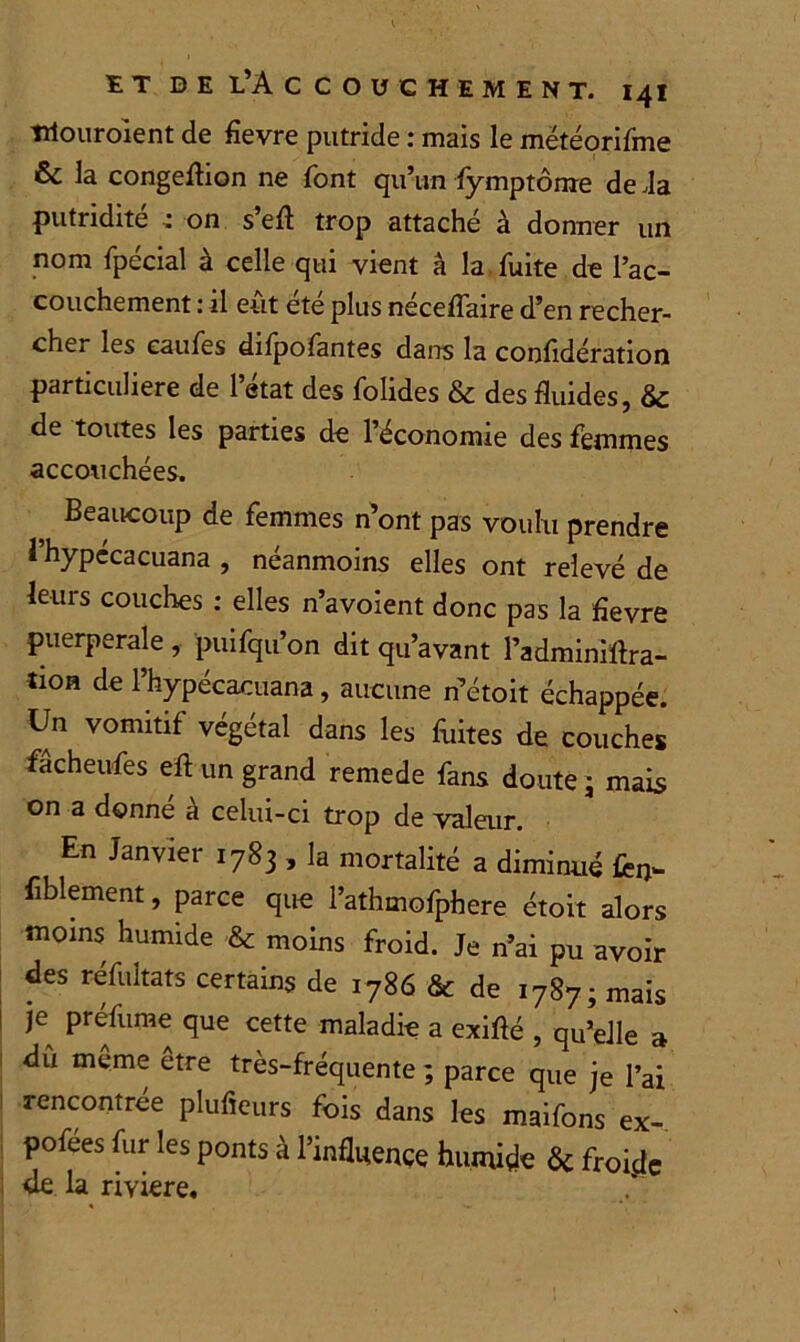 irtouroient de fievre putride : mais le mëtéorifme & la congeflion ne font qu’un fymptôme de Ja putridité ,* on s’eft trop attaché à donner un nom fpécial à celle qui vient â la fuite de l’ac- couchement : il eût été plus néceffaire d’en recher- cher les caufes difpofantes dans la confidération particulière de l’état des folides & des fluides, & de toutes les parties de l’économie des femmes accouchées. Beaucoup de femmes n’ont pas voulu prendre 1 hypécacuana , néanmoins elles ont relevé de leurs couches : elles n’avoient donc pas la fîevre puerpérale , puifqu’on dit qu’avant l’adminiftra- tion de l’hypécacuana, aucune n’étoit échappée. Un vomitif végétal dans les fuites de couches fâcheufes eft un grand remede fans doute; mais on a donné à celui-ci trop de valeur. En Janvier 1783 , la mortalité a diminué fèn- fiblement, parce que l’athmofphere étoit alors moins humide & moins froid. Je n’ai pu avoir des réfultats certains de 1786 & de 1787; mais je préfume que cette maladie a exiflé , qu’elle a dû même etre très-fréquente ; parce que je l’ai rencontrée plufieurs fois dans les maifons ex- pofées fur les ponts à l’influence humide 6c froi.de de la rivière.