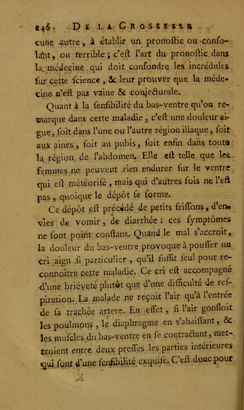 «4§ De ;la Gloss e a cane autre, à établir un pronoftic ou confia- ient, ou terrible ; c’eff l’art du pronoffic dans îa„ médecine qui doit confondre les incrédules fur cette fcience , & leur prouver que la méde- cine n’eft pas vaine 8c conje&urale. Quant à la fenfibilité du bas-ventre qu’on re- marque dans cette maladie , c’eft une douleur ai- gue , fort dans l’une ou l’autre région iliaque, foit aux aines , foit au pubis, foit enfin dans tout® la région de l’abdomen. Elle eft telle que les femmes ne peuvent rien endurer fur le ventre qui eff météorifé , mais qui d’autres fois ne l’eft pas, quoique le depot fe foi me. Ce dépôt eff précédé de petits friffons, d’en* vies de vomir, de diarrhée ; ces fymptômes ne font point conftans. Quand le mal s’accroît, la douleur du bas-ventre provoque à pouffer ua cri aigu ,ii particulier , qu’il fu-ffit feul pour re- connoître cette maladie. Ce cri eft accompagné d’une brièveté plutôt que d’une difficulté de res- piration.. La malade ne reçoit l’air qu’à l’entrée de fa trachée artere. En effet, fi l’air gonfloit les poulinons , le diaphragme en s’abafftent, 8c les mufcles du bas-ventre en fe contractent, met- troient entre deux preffes les parties intérieures font d’une fenffbihté exquife. C’eff-donc pour