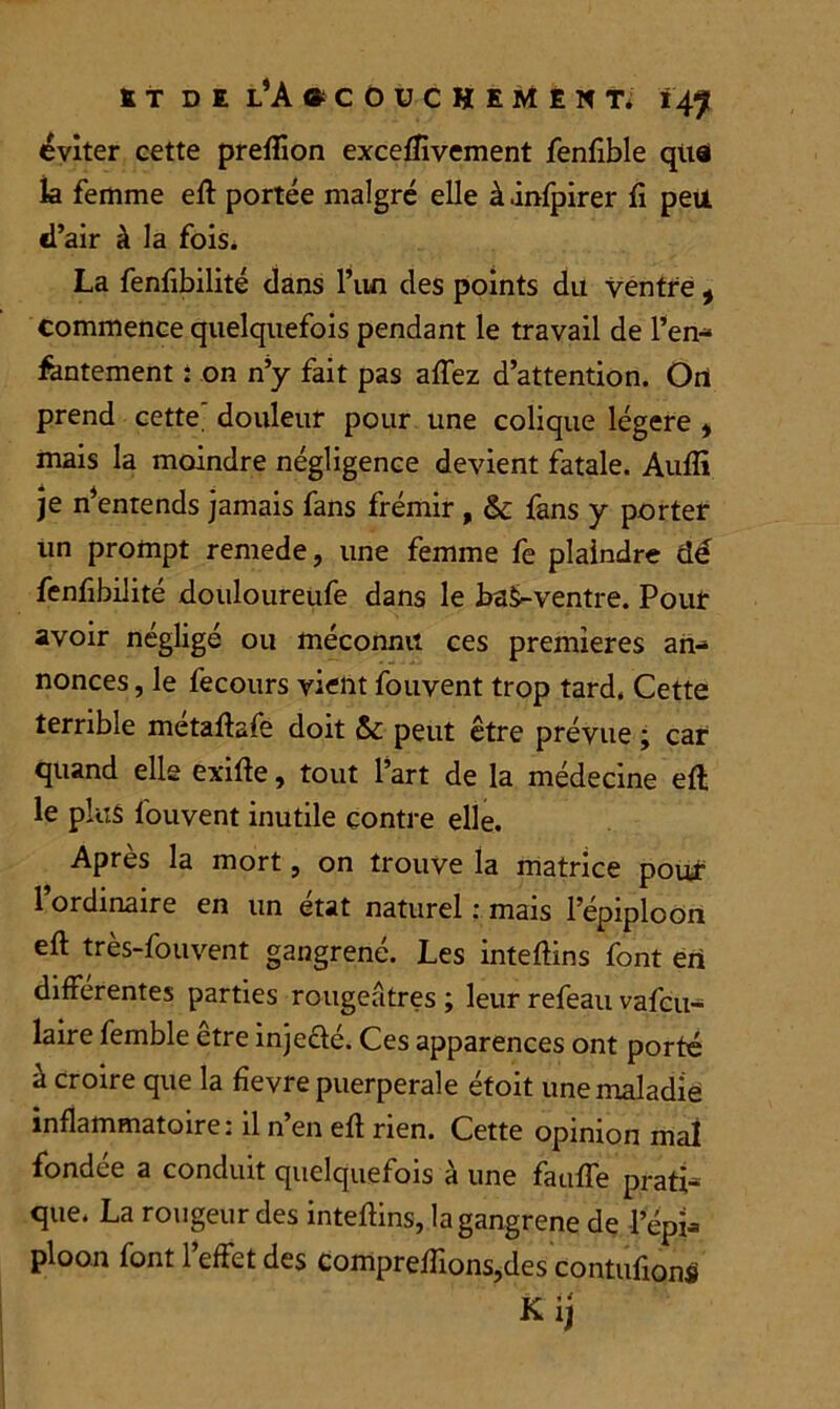 éviter eette preflion exceffivement fenflble quai la femme eft portée malgré elle à .infpirer fi peu d’air à la fois* La fenfibilité clans l’un des points du ventre, commence quelquefois pendant le travail de l’en- fantement : on n’y fait pas affez d’attention. On prend cette' douleur pour une colique légère , mais la moindre négligence devient fatale. Audi je n’entends jamais fans frémir , & fans y porter un prompt remede, une femme fe plaindre dé fenfibilité douloureufe dans le ba^-ventre. Pour avoir négligé ou méconnu ces premières an- nonces, le fecours vient fouvent trop tard. Cette terrible métaftafe doit Sc peut être prévue ; car quand elle exifte, tout l’art de la médecine eft le plus fouvent inutile contre elle. Après la mort, on trouve la matrice pour l’ordinaire en un état naturel : mais l’épiploon eft très-fouvent gangrené. Les inteftins font en differentes parties rougeâtres ; leur refeau vafcu- laire femble être inje&é. Ces apparences ont porté à croire que la fievre puerpérale étoit une maladie inflammatoire: il n’en eft rien. Cette opinion mal fondée a conduit quelquefois à une fauffe prati- que. La rougeur des inteftins, la gangrené de l’épi- ploon font l’effet des Comprenions,des contufionS Kij