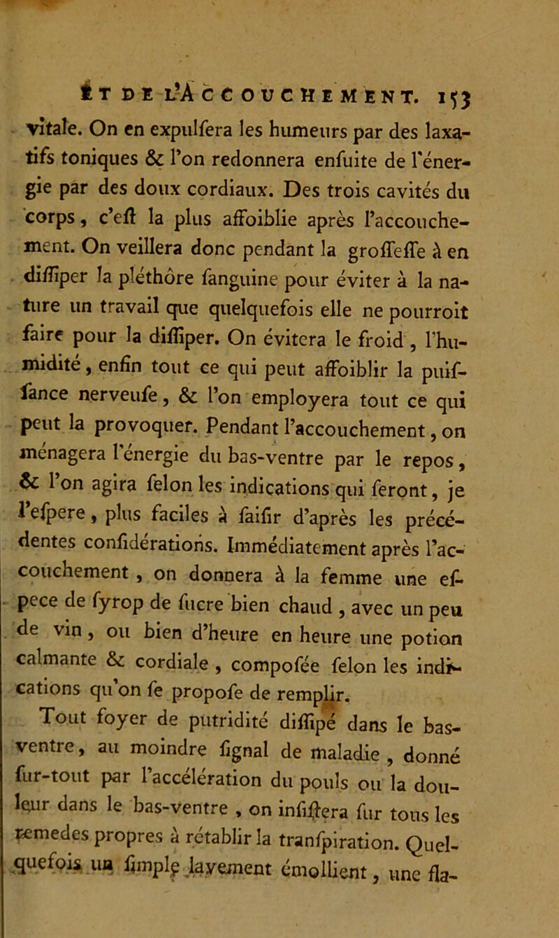 vitale. On en expulfera les humeurs par des laxa- tifs toniques & l’on redonnera enfuite de l'éner- gie par des doux cordiaux. Des trois cavités du corps, c’eft la plus affoiblie après l’accouche- ment. On veillera donc pendant la grofTefTe à en di/ïîper la pléthore fanguine pour éviter à la na- ture un travail que quelquefois elle ne pourroit faire pour la difliper. On évitera le froid , l’hu- midité , enfin tout ce qui peut affaiblir la puif* fance nerveufe, & l’on employera tout ce qui peut la provoquer. Pendant l’accouchement, on ménagera l'énergie du bas-ventre par le repos, & 1 on agira félon les indications qui feront, je 1 efpere , plus faciles à faifir d’après les précé- dentes confédérations. Immédiatement après l’ac- couchement , on donnera à la femme une ef* pece de fyrop de fucre bien chaud , avec un peu de vin , ou bien d’heure en heure une potion calmante & cordiale , compofée félon les indi- cations qu on fe propofe de remplir. Tout foyer de putridité diffipe dans le bas- ventre, au moindre fignal de maladie, donné fur-tout par l’accélération du pouls ou la dou- leur dans le bas-ventre , on influera fur tons les remedes propres à rétablir la tranfpiration. Quel- quefois ua fjmplg lavement émollient, une fia-