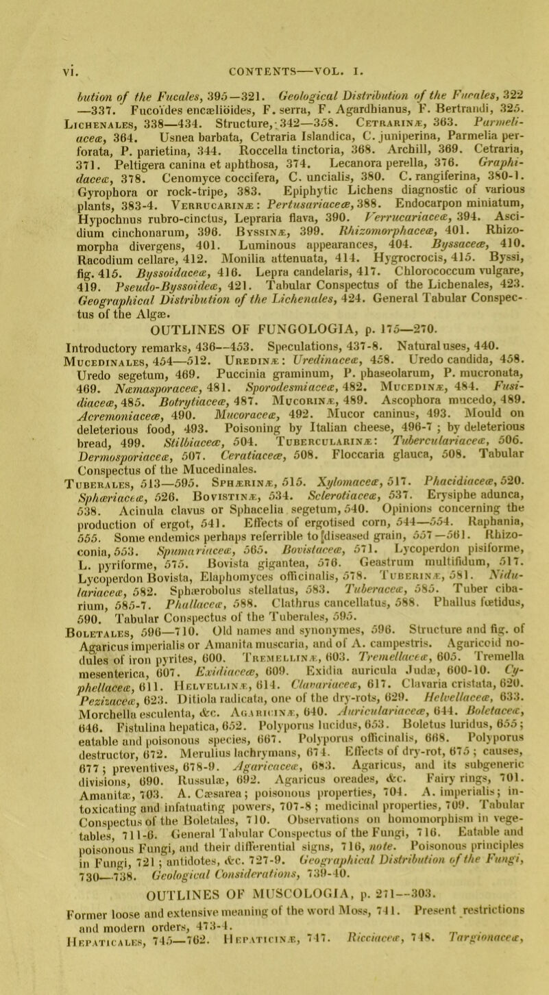 bution of the Fucales, 395—321. Geological Distribution of the Fucales, 322 —337. Fucoides encaelibides, F.serra, F. Agardhianus, F. Bertrandi, 325. Lie HEN ALES, 338—434. Structure,; 342—358. Cetrarinte, 363. Parmeli- acecE, 364. Usnea barbata, Cetraria Islandica, C. juniperina, Parmelia per- forata, P. parietina, 344. Roccella tinctoria, 368. Archill, 369. Cetraria, 371. Peltigera canina et aphtbosa, 374. Lecanora perella, 376. Graphi- dacetc, 378. Cenomyce coccifera, C. uncialis, 380. C. rangiferina, 380-1. Gyrophora or rock-tripe, 383. Epiphytic Lichens diagnostic of various plants, 383-4. Verrucarinje : Pertusariaceee, 388. Endocarpon miniatum, Hypochnus rubro-cinctus, Lepraria flava, 390. Verrucariace<e, 394. Asci- dium cinchonarum, 396. Byssina-, 399. Rhizomorphacece, 401. Rhizo- morpha divergens, 401. Luminous appearances, 404. Byssaceec, 410. Racodium cellare, 412. Monilia attenuata, 414. Hygrocrocis, 415. Byssi, fig. 415. Byssoidacetz, 416. Lepra candelaris, 417. Chlorococcum vulgare, 419. Pseudo-Byssoidece, 421. Tabular Conspectus of the Lichenales, 423. Geographical Distribution of the Lichenales, 424. General Tabular Conspec- tus of the Algae. OUTLINES OF FUNGOLOGIA, p. 175—270. Introductory remarks, 436—453. Speculations, 437-8. Natural uses, 440. Mucedinales, 454—512. Uredinae: Uredinacece, 458. Uredo Candida, 458. Uredo segetum, 469. Puccinia graminum, P. phaseolarum, P. mucronata, 469. NtEmasporacea, 481. Sporodesmiaceis, 482. Mucedxna., 484. Fusi- diacece, 485. Botrytiaceee, 487. Mucorin e, 489. Ascophora mucedo, 489. Acremoniacece, 490. Mucoracetz, 492. Mucor caninus, 493. Mould on deleterious food, 493. Poisoning by Italian cheese, 496-7 ; by deleterious bread, 499. Stilbiacecc, 504. Tubercularin.®: Tuberculariacett, 506. Dermosporiacetz, 507. Cerutiacece, 508. Floccaria glauca, 508. Tabular Conspectus of the Mucedinales. Tuberales, 513—595. Sphterin.e, 515. Xylomacece, 517. Phaddiace<e, 520. Spheeriaceie, 526. Bovistin.e, 534. SclerotiacetE, 537. Erysiphe adunca, 538. Acinula clavus or Sphacelia segetum, 540. Opinions concerning the production of ergot, 541. Effects of ergotised corn, 544—554. Raphania, 555. Some endemics perhaps referrible to [diseased grain, 557—561. Rhizo- conia, 553. Spumarittcetz, 565. Bovistacece, 571. Lycoperdon pisiforme, L. pyriforme, 575. Bovista gigantea, 576. Geastrum multifidum, 517. Lycoperdon Bovista, Elaphomyces officinalis, 578. Tuberin.e, 581. Nidu- lariacea, 582. Sphaerobolus stellatus, 583. Tuberacete, 585. Tuber ciba- rium, 585-7. Phallaceir, 588. Clathrus cancellatus, 588. Phallus feetidus, 590. Tabular Conspectus of the Tuberales, 595. Boletales, 596—710. Old names and synonymes, 596. Structure and fig. of Agaricus imperialis or Amanita muscaria, and of A. campestris. Agaricoid no- dules of iron pyrites, 600. Tremellinxe, 603. Tremellacta, 605. Tremella mesenterica, 607. Exidiacece, 609. Exidia auricula Judas, 600-10. Cy- phcllacea, 611. Helvellin.e, 614. Clavariacete, 617. Clavaria cristata, 620. Pezizacea 623. Ditiola radicata, one of the dry-rots, 629. Helvellacea, 633. Morchella’esculenta, efcc. Agaricin.e, 640. Auriculariaceae, 644. Boletace<c, 646. Fistulina hepatica, 652. Polyporus lucidus, 653. Boletus luridus, 655 ; eatable and poisonous species, 667. Polyporus officinalis, 668. Polyporus destructor, 672. Merulius lachrymans, 674. Effects of dry-rot, 675 ; causes, 677 ; preventives, 678-9. Agaricacece, 683. Agaricus, and its subgeneric divisions, 690. Russulas, 692. Agaricus oreades, &c. Fairy rings, 701. Amanite, 703. A. Cassarea; poisonous properties, 704. A. imperialis; in- toxicating and infatuating powers, 707-8 ; medicinal properties, 709. Tabular Conspectus of the Boletales, 710. Observations on homomorphism in vege- tables, 711-6. General Tabular Conspectus of the Fungi, 716. Eatable and poisonous Fungi, and their differential signs, 716, note. Poisonous principles in Fungi, 721 ; antidotes, *c. 727-9. Geographical Distribution of the Fungi, 730 738. Geological Considerations, 739-40. OUTLINES OF MUSCOLOGIA, p. 271—303. Former loose and extensive meaning of the word Moss, 741. Present restrictions and modern orders, 473-4. _ . Hepaticales, 745—762. H epaticin.e, 747. Ricciacea, 748. Targtonace<e,