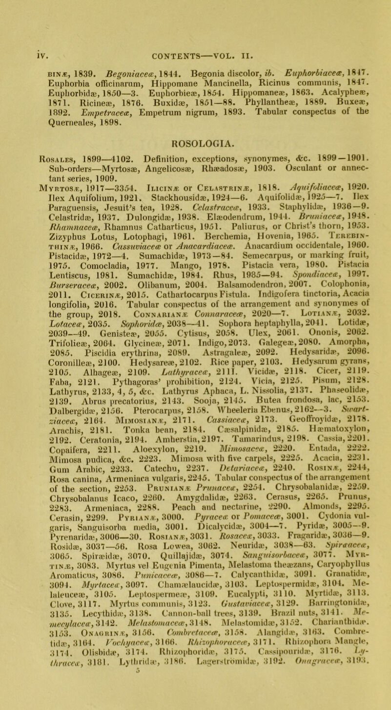 bin*, 1839. Begoniacece, 1844. Begonia discolor, ib. Euphorbiacece, 1817. Euphorbia officinarum, Hippomane Mancinella, Ricinus communis, 1847. Euphorbid®, 1850—3. Euphorbie®, 1854. Hippomane®, 1863. Acalyphe®, 1871. Ricine®, 1876. Buxid®, 1851—88. Phyllantbe®, 1889. Buxe®, 1892. Empetracea, Empetrum nigrum, 1893. Tabular conspectus of the Querneales, 1898. ROSOLOGIA. Rosales, 1899—4102. Definition, exceptions, synonymes, <fcc. 1899 — 1901. Sub-orders—Myrtosae, Angelicos®, Rhaeadosae, 1903. Osculant or annec- tant series, 1909. Myrtos®, 1917—3354. Ilicin* or Celastrin®, 1818. Aquifoliacece, 1920. Ilex Aquifolium, 1921. Stackhousid®, 1924—6. Aquifolid®, 1925—7. Ilex Paraguensis, Jesuit’s tea, 1928. Celastrucea, 1933. Staphylid®, 1936—9. Celastrid®, 1937. Dulongid®, 1938. Elsodendrum, 1944. Bruniacea, 1948. Rhamnaceoe, Rbamnus Catharticus, 1951. Paliurus, or Christ’s thorn, 1953. Zizyphus Lotus, Lotophagi, 1961. Berchemia, Hovenia, 1965. Terebin- thin®, 1966. Cassuviacece or Anacardiacece. Anacardium occidentale, 1960. Pistacid®, 1972—4. Sumachid®, 1973—84. Semecarpus, or marking fruit, 1975. Comocladia, 1977. Mango, 1978. Pistacia vera, 1980. Pistacia Lentiscus, 1981. Sumachid®, 1984. Rhus, 1985—94. Spondiacete, 1997. Burseracea, 2002. Olibanum, 2004. Balsamodendron, 2007. Colophonia, 2011. Cicerin®, 2015. Cathartocarpus Fistula. Indigofera tinctoria, Acacia longifolia, 2016. Tabular conspectus of the arrangement and synonymes of the group, 2018. Connarian® Connaracece, 2020—7. Lotian®, 2032. Lotacece, 2035. Sophorulce, 2038—41. Sophora heptaphylla, 2041. Lotid®, 2039—49. Geniste®, 2055. Cytisus, 2058. Ulex, 2061. Ononis, 2062. Trifolie®, 2064. Glycine®, 2071. Indigo, 2073. Galege®, 2080. Amorpha, 2085. Piscidia erythrina, 2089. Astragale®, 2092. Hedysarid®, 2096. Coronille®, 2100. Hedysare®, 2102. Rice paper, 2103. Hedysarum gyrans, 2105. Alhage®, 2109. Lathyracete, 2111. Vicid®, 2118. Cicer, 2119. Faba, 2121. Pythagoras’ prohibition, 2124. Yicia, 2125. Pisum, 2128. Lathyrus, 2133, 4, 5, <fcc. Lathyrus Aphaca, L. Nissolia, 2137. Phaseolid®, 2139. Abrus precatorius, 2143. Sooja, 2145. Butea frondosa, lac, 2153. Dalbergid®, 2156. Pterocarpus, 2158. Wheeleria Ebenus, 2162—3. Swart- ziacea, 2164. Mimosian®, 2171. Cassiacea, 2173. Geoffroyid®, 2178. Arachis, 2181. Tonka bean, 2184. Cssalpinid®, 2185. Hamatoxylon, 2192. Ceratonia, 2194. Amherstia, 2197. Tamarindus, 2198. Cassia, 2201. Copaifera, 2211. Aloexylon, 2219. Mimosacea, 2220. Entada, 2222. Mimosa pudica, &c. 2223. Mimosa with five carpels, 2225. Acacia, 2231. Gum Arabic, 2233. Catechu, 2237. Detariacetz, 2240. Rosin®, 2244, Rosa canina, Armeniaca vulgaris, 2245. Tabular conspectus of the arrangement of the section, 2253. Prunian* Pmnaceie, 2254. Chrysobalanid®, 2259. Chrysobalanus Icaco, 2260. Amygdalid®, 2263. Cerasus, 2265. Prunus, 2283. Armeniaca, 2288. Peach and nectarine, 2290. Almonds, 2295. Cerasin, 2299. Pyrian®, 3000. Pyracea or Pomacece, 3001. Cydonia vul- garis, Sanguisorba media, 3001. Dicalycid®, 3004—7. Pyrid®, 3005—9. Pyrenarid®, 3006—30. Rosian®, 3031. Rosacea, 3033. Fragarid®, 3036—9. Rosid®, 3037—56. Rosa Lowea, 3062. Neurid®, 3038—63. Spirtracete, 3065. Spir®id®, 3070. Quillajid®, 3074. Sangnisorbacea, 3077. Myr- tin®, 3083. Myrtus vel Eugenia Pimentu, Melastoma the®zans, Caryopbyllus Aromaticus, 3086. Punicaceee, 3086—7. Calycanthid®, 3091. Granatid®, 3094. Myrtacetc, 3097. Cham®laucid®, 3103. Leptospermid®, 3104. Me- laleuce®, 3105. Leptosperme®, 3109. Eucalypti, 3110. Myrtid®, 3113. Clove, 3117. Myrtus communis, 3123. Gustaviacea, 3129. Barringtonid®, 3135. Lecythid®, 3138. Cannon-ball trees, 3139. Brazil nuts, 3141. Me- mecylacea, 3142. Melastomaceee, 3148. Melastomidae, 3152. Chariantbid®. 3153. Onagrin®, 3156. Combretacece, 3158. Alangid®, 3163. Combre- tid®, 3104. Vochyacetc, 3166. R/iizophorucece, 3171. Rhizophora Mangle, 3174. Olisbid®, 3174. Rhizophorid®, 3175. Cassipourid®, 3176. Ly- tbraced:, 3181. Lylhrid®, 3186. Lagerstromid®, 3192. Onagracece, 3193.