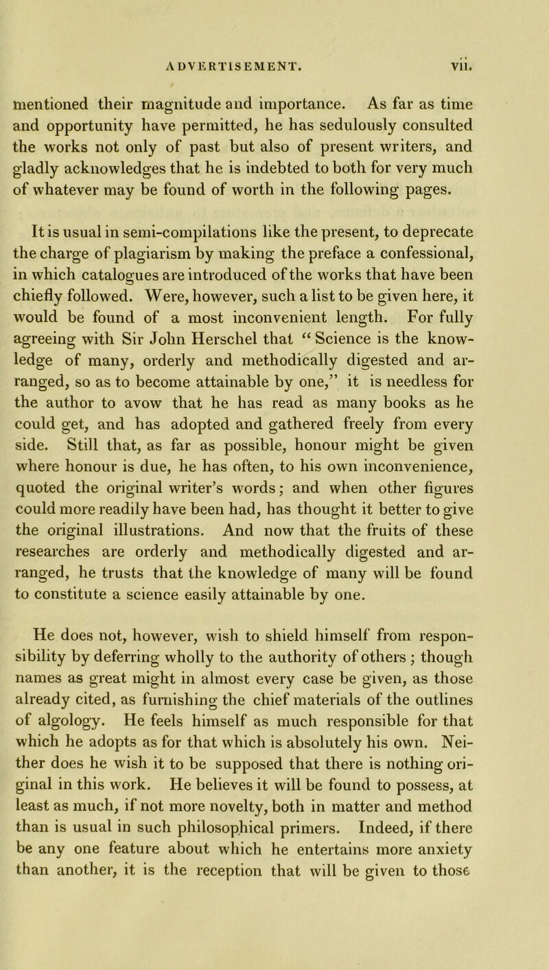 mentioned their magnitude and importance. As far as time and opportunity have permitted, he has sedulously consulted the works not only of past but also of present writers, and gladly acknowledges that he is indebted to both for very much of whatever may be found of worth in the following pages. It is usual in semi-compilations like the present, to deprecate the charge of plagiarism by making the preface a confessional, in which catalogues are introduced of the works that have been chiefly followed. Were, however, such a list to be given here, it would be found of a most inconvenient length. For fully agreeing with Sir John Herschel that “ Science is the know- ledge of many, orderly and methodically digested and ar- ranged, so as to become attainable by one,” it is needless for the author to avow that he has read as many books as he could get, and has adopted and gathered freely from every side. Still that, as far as possible, honour might be given where honour is due, he has often, to his own inconvenience, quoted the original writer’s words; and when other figures could more readily have been had, has thought it better to give the original illustrations. And now that the fruits of these researches are orderly and methodically digested and ar- ranged, he trusts that the knowledge of many will be found to constitute a science easily attainable by one. He does not, however, wish to shield himself from respon- sibility by deferring wholly to the authority of others ; though names as great might in almost every case be given, as those already cited, as furnishing the chief materials of the outlines of algology. He feels himself as much responsible for that which he adopts as for that which is absolutely his own. Nei- ther does he wish it to be supposed that there is nothing ori- ginal in this work. He believes it will be found to possess, at least as much, if not more novelty, both in matter and method than is usual in such philosophical primers. Indeed, if there be any one feature about which he entertains more anxiety than another, it is the reception that will be given to those