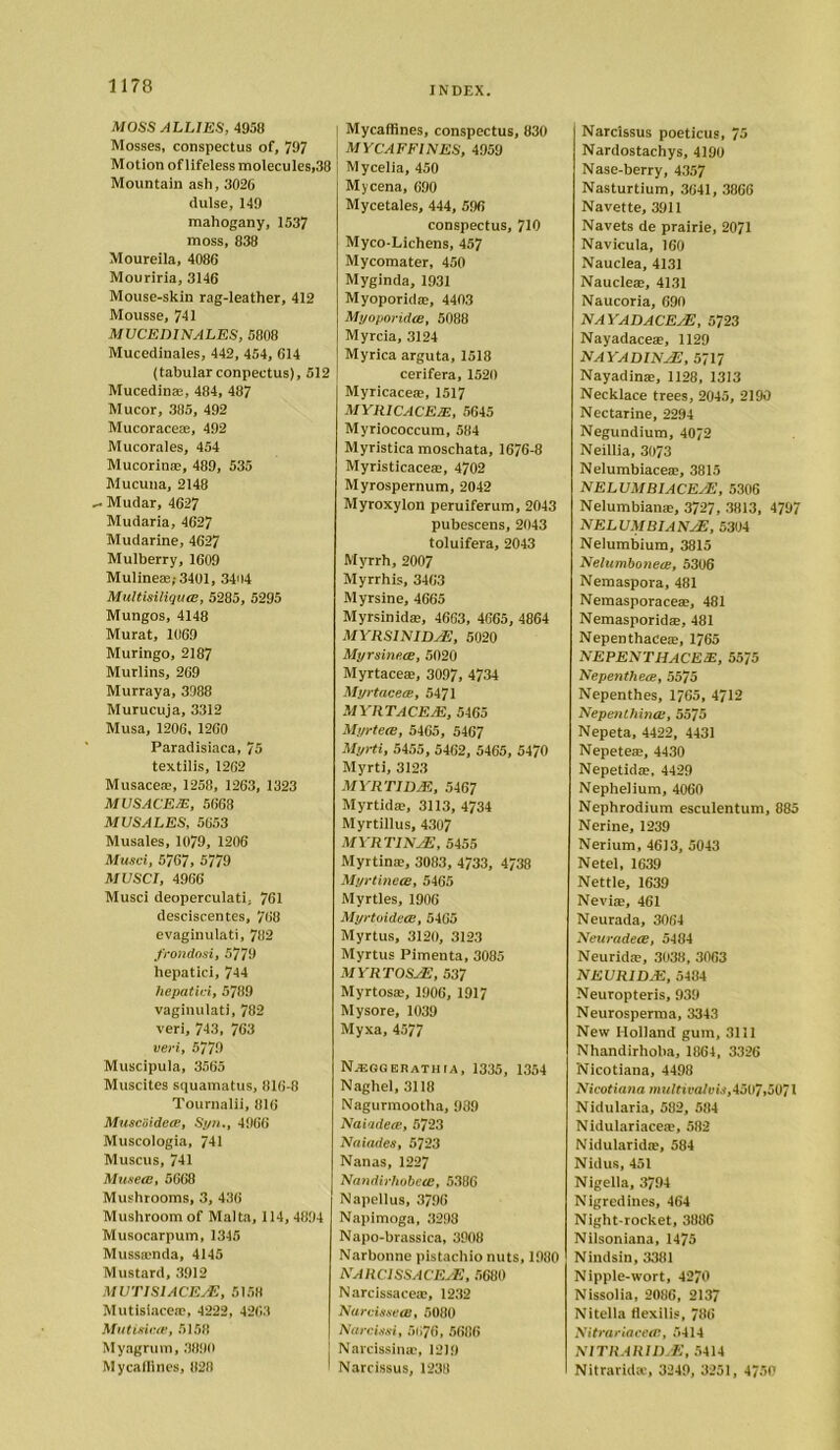 MOSS ALLIES, 4958 Mosses, conspectus of, 797 Motion of lifeless molecules,38 Mountain ash, 3026 dulse, 149 mahogany, 1537 moss, 838 Moureila, 4086 Mouriria, 3146 Mouse-skin rag-leather, 412 Mousse, 741 MVCEDINALES, 5808 Mucedinales, 442, 454, 614 (tabular conpectus), 512 Mucedin®, 484, 487 Mucor, 385, 492 Mucorace®, 492 Mucorales, 454 Mucorin®, 489, 535 Mucuna, 2148 Mudar, 4627 Mudaria, 4627 Mudarine, 4627 Mulberry, 1609 Mulineae;3401, 3404 Multisiliqua;, 5285, 5295 Mungos, 4148 Murat, 1069 Muringo, 2187 Murlins, 269 Murraya, 3988 Murucuja, 3312 Musa, 1206, 1260 Paradisiaca, 75 textilis, 1262 Musace®, 1258, 1263, 1323 MUSACEM, 5668 MUSALES, 5653 Musales, 1079, 1206 Musci, 5767, 5779 MUSCI, 4966 Musci deoperculati, 761 desciscentes, 768 evaginulati, 782 frondosi, 5779 hepatici, 744 hepatici, 5789 vaginulati, 782 veri, 743, 763 veri, 5779 Muscipula, 3565 Muscites squamatus, 816-8 Tournalii, 816 Musciiidece, Syn., 4966 Muscologia, 741 Muscus, 741 Musece, 5668 Mushrooms, 3, 436 Mushroom of Malta, 114, 4894 Musocarpum, 1345 Mussamda, 4145 Mustard, 3912 MUTISIACEAE, 5158 Mutisiace®, 4222, 42C3 MutiHe.CE, 5158 Myagrum, 3890 Mycaflines, 828 | Mycaflines, conspectus, 830 MYCAFFINES, 4959 Mycelia, 450 Mycena, 690 Mycetales, 444, 596 conspectus, 710 Myco-Lichens, 457 Mycomater, 450 Myginda, 1931 Myoporid®, 4403 Myoporidce, 5088 Myrcia, 3124 Myrica arguta, 1518 cerifera, 1520 Myricace®, 1517 MYRICACEm, 5645 Myriococcum, 584 Myristica moschata, 1676-8 Myristicace®, 4702 Myrospernum, 2042 Myroxylon peruiferum, 2043 pubescens, 2043 toluifera, 2043 Myrrh, 2007 Myrrhis, 3463 Myrsine, 4665 Myrsinid®, 4663, 4665, 4864 MVRSINID/E, 5020 Myrsine.cE, 5020 Myrtace®, 3097, 4734 Myrtacece, 5471 MYRTACEM, 5465 Myrtece, 5465, 5467 Myrti, 5455, 5462, 5465, 5470 Myrti, 3123 MYRTI DM, 5467 Myrtid®, 3113, 4734 Myrtillus, 4307 MYRTINJE, 5455 Myrtin®, 3083, 4733, 4738 Myrtinece, 5465 Myrtles, 1906 Myrtpidece, 5465 Myrtus, 3120, 3123 Myrtus Pimenta, 3085 MYRTOSsE, 537 Myrtos®, 1906, 1917 Mysore, 1039 Myxa, 4577 Njf.sgehathm, 1335, 1354 Naghel, 3118 Nagurmootha, 989 Naiadece, 5723 Naiades, 5723 Nanas, 1227 Nandirhobeee, 5386 Napellus, 3796 Napimoga, 3298 Napo-brassica, 3908 Narbonne pistachio nuts, 1980 NAIiCISSACEsE, 5680 Narcissace®, 1232 Narcissece, 5080 Narcissi, 5076, 5686 Narcissin®, 1219 Narcissus, 1238 Narcissus poeticus, 75 Nardostachys, 4190 Nase-berry, 4357 Nasturtium, 3641, 3866 Navette, 3911 Navets de prairie, 2071 Navicula, 160 Nauclea, 4131 Naucle®, 4131 Naucoria, 690 NAYADACE/E, 5723 Nayadace®, 1129 nayadinje, 5717 Nayadin®, 1128, 1313 Necklace trees, 2045, 2190 Nectarine, 2294 Negundium, 40/2 Neillia, 3073 Nelumbiace®, 3815 NELVMBIACEAE, 5306 Nelumbian®, 3727, 3813, 4797 NELUMBIANAE, 5304 Nelumbium, 3815 Nelumboneee, 5306 Nemaspora, 481 Nemasporace®, 481 Nemasporid®, 481 Nepenthace®, 1765 NEPENTHACEE, 5575 Nepenthece, 5575 Nepenthes, 1765, 4712 Nepenthincc, 5575 Nepeta, 4422, 4431 Nepete®, 4430 Nepetid®, 4429 Nephelium, 4060 Nephrodium esculentum, 885 Nerine, 1239 Nerium, 4613, 5043 Netel, 1639 Nettle, 1639 Nevi®, 461 Neurada, 3064 Neuradece, 5484 Neurid®, 3038, 3063 NEVRIDM, 5484 Neuropteris, 939 Neurosperma, 3343 New Holland gum, 3111 Nhandirhoba, 1864, 3326 Nicotiana, 4498 Nicotiana multivalvis,4507,5071 Nidularia, 582, 584 Nidulariace®, 582 Nidularid®, 584 Nidus, 451 Nigella, 3794 Nigredines, 464 Night-rocket, 3886 Nilsoniana, 1475 Nindsin, 3381 Nipple-wort, 4270 Nissolia, 2086, 2137 Nitella fiexilis, 786 Nitrariacecn, 5414 NlTRARIDrE, 5414 Nitrarid®, 3249, 3251, 4750