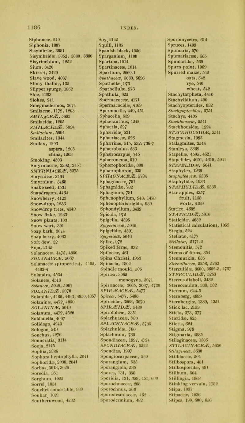 Siphone®, 240 Siphonia, 1887 Sisymbri®, 3881 Sisymbrid®, 3852, 3880, 3880 Sisyrinchium, 1252 Sium, 3420 Skirret, 3420 Slave wood, 4037 Slimy thallus, 135 Slipper spurge, 1862 Sloe, 2283 Slokes, 241 Smegmadermos, 3074 Smilace®, 1172, 1203 SMJLaCEaE, 5693 Smilacid®, 1205 SM1LAC1DAE, 5094 Smilacina:, 5694 Smilacites, 1344 Smilax, 1203 aspera, 1205 china, 1203 Smoking, 4503 Smyrniace®, 3392, 3451 SMYRNIACEAE, 5375 Smyrniea-, 3464 Smyrnium, 3468 Snake seed, 1531 Snapdragon,4464 Snowberry, 4123 Snow-drop, 1233 Snowdrop trees, 4349 Snow flake, 1233 Snow plants, 133 Snow wart, 391 Soap bark, 3074 Soap berry, 4063 Soft dew, 32 Soja, 2145 Solanace®, 4475, 4850 SOLANACEJE, 5067 Solanace® (properties), 4482, 4483-4 Solandra, 4534 Solane®, 4513 SolanetB, 5049, 5067 SOLANIDJE, 5070 Solanid®, 4480,4493, 4850,4857 Solanin®, 4472, 4850 SOLANINM, 5049 Solanum, 4472, 4520 Soldanella, 4667 Solidago, 4243 Sologne, 549 Sonchus, 4276 Sonneratia, 3114 Sooja, 2145 Sophia, 3886 Sophora heptaphylla, 2041 Sophorld®, 2038, 2041 Sorbus, 3018,3026 Soredia, 351 Sorghum, 1022 Sorrel, 1834 Souchet comestible, 989 Soukar, 1021 Southernwood, 4232 Soy, 2145 Squill, 1185 Spanish black, 1556 Sparganium, 1108 Spartina, 1014 Spartinace®, 1014 Spartium, 2060-1 Spathaeecc, 5680, 5696 Spathell®, 973 Spathellul®, 973 Spathula, 622 Spermacoce®, 4171 Spermacocid®, 4169 Spermoedia, 449, 451 Sphacelia, 539 Sph®ranthus, 4242 Sph®ria, 527 Sph®rid®, 531 Sph®riace®, 526 Sph®rin®, 515, 532, 736-7 Sph®robolus, 583 Sph®rocarpus 745 Sph®ronema, 519 Sph®rophorid®, 388 Sph®rophoron, 338 SPHAGNACEaE, 5784 Sphagnace®, 781 Sphagnid®, 782 Sphagnum, 781 | Sphenophyllum, 943, 1478 Sphenopteris rigida, 939 Sphondylium, 3439 Spicula, 972 Spigelia, 4595 Spigeliaceee, 5046 Spigelid®, 4591 Spigelidce, 5046 Spike, 972 Spiked ferns, 832 Spiloce®, 461 Spina Christi, 1953 Spinacia, 1802 Spindle mould, 506 Spir®a, 3065 monogyna, 3071 Spir®ace®, 3065, 3067, 4730 SPIRaEACEAE, 5477 Spired!, 5477, 5480 Spir®id®, 3068, 3070 SPIRaEIDjE, 5480 Spirolobe®, 3851 Splachnace®, 780 SPLACHN ACEaE , 5785 Splachnid®, 780 Splachnum, 780 Spondiace®, 1997, 4724 SPONn/ACEJE, 5522 Spondias, 1997 Spongiocarpace®, 260 Sporangium, 535 Sporangiola, 535 Spores, 131, 358 Sporidia, 131, 358, 451, 600 I Sporochnace®, 268 Sporochnus, 268 Sporodesmiaec®, 482 Spovodesmium, 482 Sporomycetes, 614 Spruces, 1409 Spumaria, 570 Spumariace®, 565 Spumarid®, 569 Spurn point, 1069 Spurred maize, 542 oats, 542 rye, 540 wheat, 542 Stachytarpheta, 4410 Stachylidium, 490 Stachyopterides, 832 Stachyopterid.es, 5751 Stachys, 4435 Stacktiousece, 5541 Stackhousid®, 1924 STACKHOUSIDJE, 5541 Stagmesia, 1995 Stalagmites, 3544 Stanleya, 3889 Stapeli®, 4595, 4621 Stapelid®, 4601, 4618, 5041 STAPELID/E, 5041 Staphylea, 1939 Staphyleacece, 5535 Staphylid®, 1936 STAPHYLIDjE, 5535 Star apples, 4357 fruit, 1158 worts, 4199 Statice, 4682 STATICIDaE, 5010 Staticid®, 4682 Statistical calculations, 1052 Stegia, 524 Stellat®, 4177 Stellatce, 5171-2 Stemonitis, 572 Stems of ferns, 854 Stenmurkla, 635 Sterculiacece, 5258, 5263 Sterculid®, 3680, 3682-3, 4787 STERCULIDaE, 5263 Stercus diaboli, 3432 Stereocaulon, 338, 382 Stereum, 644-5 Sternberg, 4889 Sternbergi®, 1339, 1354 Stick lac, 2153 Sticta, 373, 377 Stictid®, 625 Stictis, 624 Stigma, 979 Stigmaria, 4885 Stilaginace®, 1586 ST1LAG1NACEaE, 5630 Stilaginece, 5630 Stilbiace®, 504 Stilbospora, 481 Stilbosporid®, 481 Stilbum, 504 Stillingia, 1868 Stinking vervain, 1782 Stipa, 1037 Stipace®, 1036 Stipes, 180,600, 856