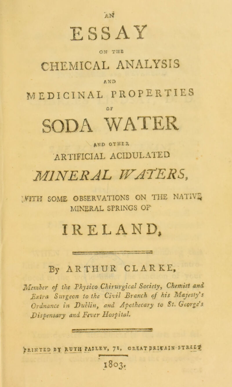 ESSAY ON TIIE CHEMICAL ANALYSIS AND MEDICINAL PROPERTIES SODA WATER and other artificial acidulated MINERAL WATERS, :yiTH SOME OBSERVATIONS ON THE NATIVE MINERAL SPRINGS OF IRELAND, By ARTHUR CLARKE, Member of the Thysico Chirurgical Society, Chemist and Extra Surgeon to the Civil Branch of his Majesty s Ordnance in Dublin, and Apothecary to St. George's Dispensary and Fever Hospital, >RINTED 1ST fASLEY, 71, GREAT pRIfAIN STlUElj r*——i 1803,