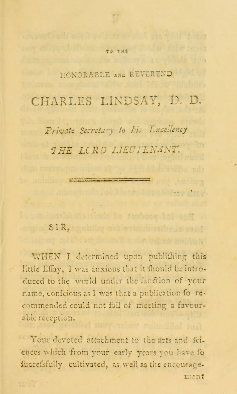 ■to TMt EGNORABEE and REVEREEP CHARLES IJNDSAT, D. D. Private Secretary to his Excellency 2 BE LCRD LIKUTLNAST. SIR, WHEN I determined Upon pubKfliing this little EfTay, I was anxious that it fiiould be intro- duced to the world under the finer ion of your name, confciclis as I was that a publication fo re* commended could net fail of meeting a favour- able reception. Your devotee attachment to the arts and fai- ences which from your early years you have fo uccefa fully cultivated, as well as the cnccuraee- fu men?