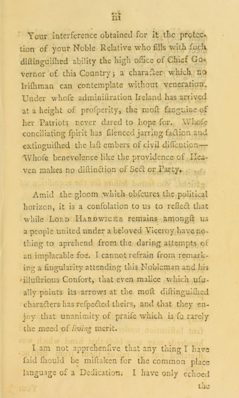 . . • • • * » * Your interference obtained for it the protec- tion of your Noble Relative who fills with fud\ diftinguidled ability the high office of Chief Go- vernor of this Country 5 a character which no Irifhman can contemplate without veneration. Under whofe adminiftration Ireland has arrived at a height of profperity, the molt fanguine of her Patriots never dared to hope for. Where conciliating fpirit has hlenced jarring faction and extinguilhed the lafl embers of civil dilfenticn— Whofe benevolence like the providence of Hea- ven makes no diftinciion of Seed or Party, Amid the gloom which obfeures the political horizon, it is a confolation to us to reflect that while Lord Hardwicks remains amongfl: us a people united under a beloved Viceroy have no- thing to aprehend from the daring attempts ci an implacable foe. 1 cannot refrain from remark- ing a Angularity attending this Nobleman and his 'illuftrious Confort, that even malice which ufu- ally points its arrows at the moll diftinguiflicd characters has rcfpeclcd theirs, and that they en- joy that unanimity of praife which is fo rarely the meed of living merit. I am not apprchenfive that any thing I have faid fliould be miftaken for the common place language of a Dedication. I have only echoed