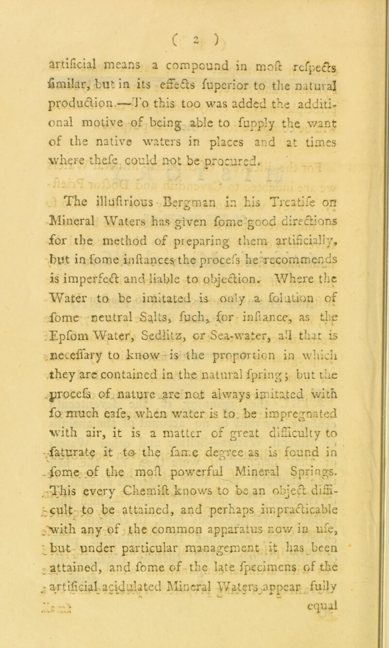 artificial means a compound in mofc rcfpecls fimtJar, but in its eifefis fuperior to the natural production.— To this too was added the additi- onal motive of being able to fupply the want of the native waters in places and at times where thefe could not be procured. The illuftrious Bergman in his Treatife on Mineral Waters has given fome good directions for the method of pieparing them artificially, but in fome infiances the procefs he recommends is imperfect and liable to objection. Where the Water to be imitated is only a filiation of fome neutral Salts, fuch, for infiance, as thp hEpfom Water, Sediitz, or Sea-water, all that is neceflary to know is the proportion in wliich they are contained in the natural fpring ; but the . jtroeefs of nature are no.t always imitated with fo much eafe, when water is to be impregnated with air, it is a matter of great difficulty to j -faturate it to- the fame degree as is found in -fome of the mod powerful Mineral Springs. This every Charm It knows to be an object diin- - cult to be attained, and perhaps impracticable .with any of the common apparatus now in rue, but under particular management it lias been attained, and fome of the late fpecimens of the artificial- acidulated Mineral Waters appear fully equal