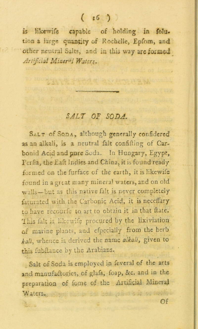 is like wife capable of holding in folu. tion a large cuantity of Rochelle, £pfom, and other neutral Salts, and in this way arc formed Artificial Mineral Waters* SALT OF SODA* Salt of Soda, although generally considered as an alkali, is a neutral fait confining of Car- bonid Acid and pure Soda, In Hungary, Egypt, Perfia, the Eafi Indies and China, it is found ready formed on the furface of the earth, it is like wife found in a gi cat many mineral, waters, and on old walls —but as this native fait is never completely faturated with the Carbonic Acid, it is neccffary to have recourfe to art to obtain it in that Hate, This fait is, like wife procured by the lixiviation of marine plants, and efp.eciaily from the herb kali, whence is. derived the name alkali, given to this fubkance by the Arabians, Salt of Soda is employed in feveral of the arts and manufactories, of glafs, foap, &c. and in the preparation of fome of the Artificial Mineral Waters. < Of