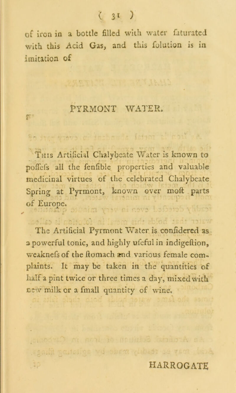 ( 3* ) of iron in a bottle filled with water faturated with this Acid Gas, and this fulution is in imitation of r PYRMONT WATER. This Artificial Chalybeate Water is known to «». • t ' pofiefs all the fenfible properties and valuable medicinal virtues of the celebrated Chalybeate Spring at Pyrmont, known over moft parts ■ of Europe. ' *.• -* * . * 1 — ***‘J The Artificial Pyrmont Water is confidered as 3 powerful tonic, and highly ufeful in indigeftion, weaknefsof the ftomach and various female com- plaints. It may be taken in the quantities of half a pint twice or three times a day, mixed with nvv milk or a fmall quantity of wine. HARROGATE