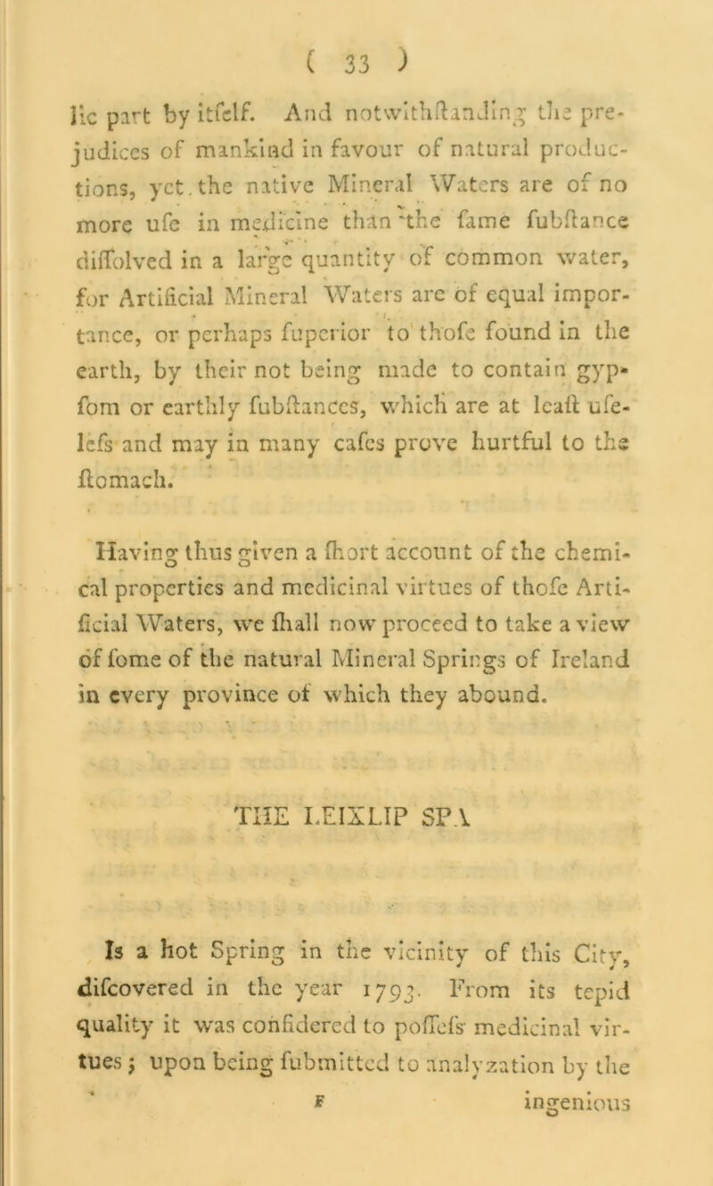 lie part by itfclf. And notwithstanding the pre- judices of mankind in favour of natural produc- tions, yet. the native Mineral Waters are of no * * more ufc in medicine than *the fame fubftance •j-* . , dilfolved in a large quantity of common water, for Artificial Mineral Waters are of equal impor- tance, or perhaps fuperior to thofe found in the earth, by their not being made to contain gyp* fom or earthly fubdanccs, whicK are at lcail ufe- lefs and may in many cafes prove hurtful to the ilomach. Having thus given a Short account of the chemi- cal properties and medicinal virtues of thofe Arti- ficial Waters, we Hi all now proceed to take a view of feme of the natural Mineral Springs of Ireland in every province of which they abound. THE LEIXLIP SPA Is a hot Spring in the vicinity of this City, difeovered in the year 1793. From its tepid quality it was confidered to poflefsr medicinal vir- tues j upon being fubmitted to analyzation by the f ingenious