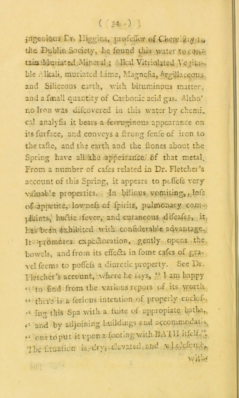 ingenious Dr, Higgins, profciTor of Cfec^ifei^jjL^ tile Dublin Society, lie found this water te.ptHsv tainAtosated.Miner alg lkal Vitri<%ted Yejita*, ble Alkali, muriated Lime, Magnolia, M'gLllaceauu. and Siliceous earth, with bituminous matter., and afmaU quantity of Carbonic acid gas. Alcho’ no Iron was difeoveved in this water by chcmi. cal analylis it bears a ferruginous appearance on its fur face, and convcvs a firong fenfe of iron to the tafte, and the earth and the Hones about the Spring have alL ithe appearance, of that metafi From a number of cafes related in Dr. Fletcher’s account of this Spring* it appears to pc fiefs very wfiuable properties. In bilious. vomiting* f: Ids of appetrtd, lowncfs of fpidts, pulmonary coni- pihifrtS',' hectic .fever, and cutaneous difeofes, it Fas'beep exhibited with confiderable advantage,. It -promotes expectoration, gently opens the bowels, and from its effects in fome cafes of gra- vel feems to pofiefs a diuretic property. See Dr. Fletcher's account, where he lays, “ I am happy ci t0 find from the various repois' of its worth “ ■ there is-a fericus intention, of properly cucloi-. •l ing this Spa with a fuite of appropiatc baths,, << and by adjoining buildings and accommodate, a 0ns to pu t i t upon a footing with BA i 11 itfcif. _v rl he lit nation is-ciyjCltvr.te.il ..eftd